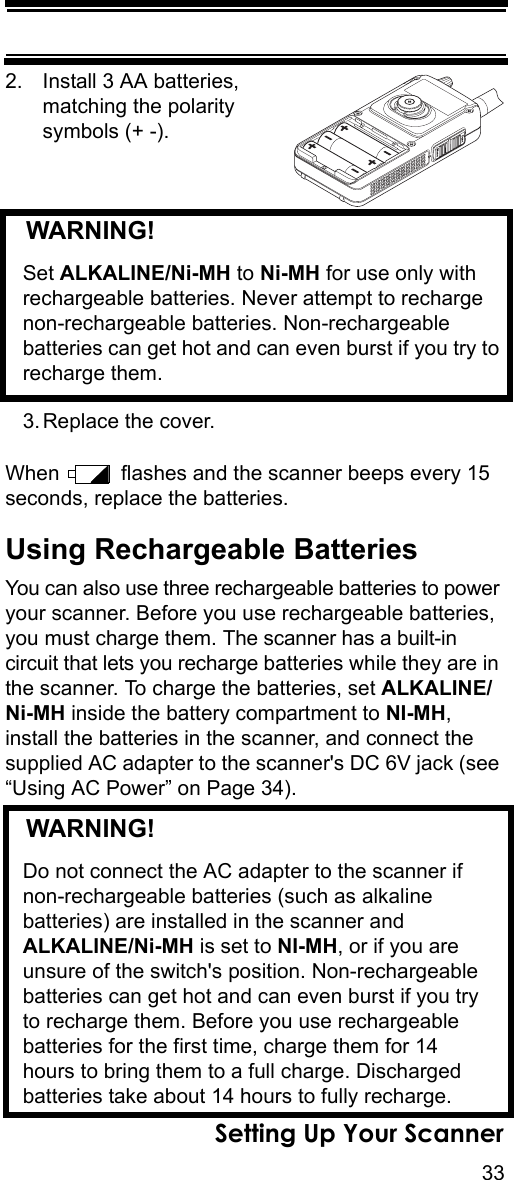 33Setting Up Your Scanner2. Install 3 AA batteries, matching the polarity symbols (+ -).   WARNING! Set ALKALINE/Ni-MH to Ni-MH for use only with rechargeable batteries. Never attempt to recharge non-rechargeable batteries. Non-rechargeable batteries can get hot and can even burst if you try to recharge them.3. Replace the cover.When   flashes and the scanner beeps every 15 seconds, replace the batteries.Using Rechargeable BatteriesYou can also use three rechargeable batteries to power your scanner. Before you use rechargeable batteries, you must charge them. The scanner has a built-in circuit that lets you recharge batteries while they are in the scanner. To charge the batteries, set ALKALINE/Ni-MH inside the battery compartment to NI-MH, install the batteries in the scanner, and connect the supplied AC adapter to the scanner&apos;s DC 6V jack (see “Using AC Power” on Page 34).   WARNING! Do not connect the AC adapter to the scanner if non-rechargeable batteries (such as alkaline batteries) are installed in the scanner and ALKALINE/Ni-MH is set to NI-MH, or if you are unsure of the switch&apos;s position. Non-rechargeable batteries can get hot and can even burst if you try to recharge them. Before you use rechargeable batteries for the first time, charge them for 14 hours to bring them to a full charge. Discharged batteries take about 14 hours to fully recharge.