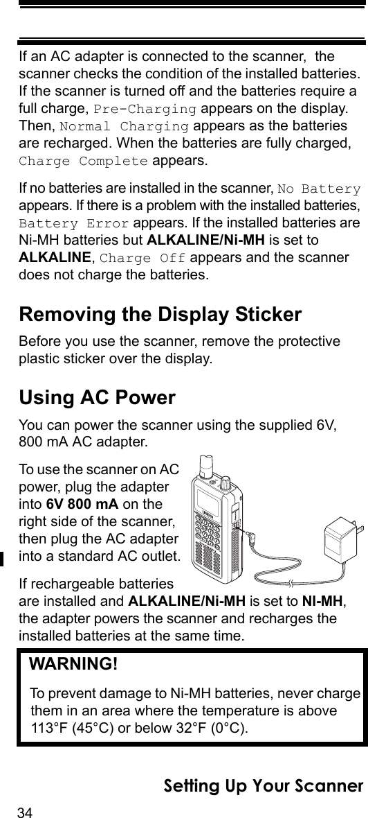 34Setting Up Your ScannerIf an AC adapter is connected to the scanner,  the scanner checks the condition of the installed batteries. If the scanner is turned off and the batteries require a full charge, Pre-Charging appears on the display. Then, Normal Charging appears as the batteries are recharged. When the batteries are fully charged, Charge Complete appears.If no batteries are installed in the scanner, No Battery appears. If there is a problem with the installed batteries, Battery Error appears. If the installed batteries are Ni-MH batteries but ALKALINE/Ni-MH is set to ALKALINE, Charge Off appears and the scanner does not charge the batteries.Removing the Display StickerBefore you use the scanner, remove the protective plastic sticker over the display.Using AC PowerYou can power the scanner using the supplied 6V, 800 mA AC adapter.To use the scanner on AC power, plug the adapter into 6V 800 mA on the right side of the scanner, then plug the AC adapter into a standard AC outlet.If rechargeable batteries are installed and ALKALINE/Ni-MH is set to NI-MH, the adapter powers the scanner and recharges the installed batteries at the same time. WARNING! To prevent damage to Ni-MH batteries, never charge them in an area where the temperature is above 113°F (45°C) or below 32°F (0°C).