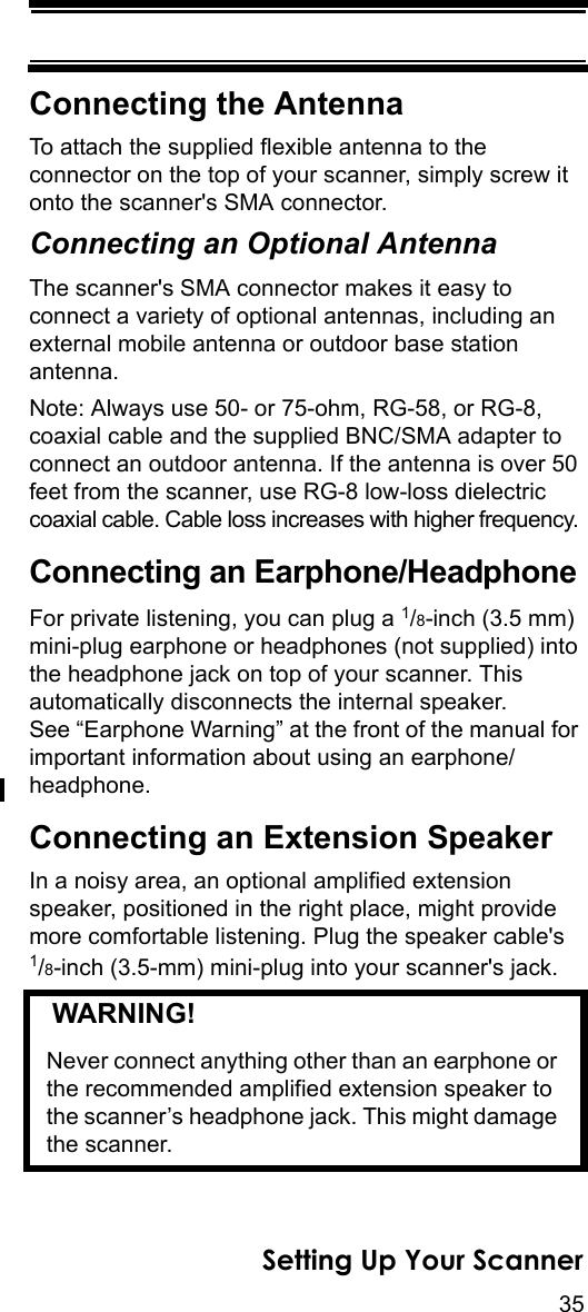 35Setting Up Your ScannerConnecting the AntennaTo attach the supplied flexible antenna to the connector on the top of your scanner, simply screw it onto the scanner&apos;s SMA connector.Connecting an Optional AntennaThe scanner&apos;s SMA connector makes it easy to connect a variety of optional antennas, including an external mobile antenna or outdoor base station antenna.Note: Always use 50- or 75-ohm, RG-58, or RG-8, coaxial cable and the supplied BNC/SMA adapter to connect an outdoor antenna. If the antenna is over 50 feet from the scanner, use RG-8 low-loss dielectric coaxial cable. Cable loss increases with higher frequency. Connecting an Earphone/HeadphoneFor private listening, you can plug a 1/8-inch (3.5 mm) mini-plug earphone or headphones (not supplied) into the headphone jack on top of your scanner. This automatically disconnects the internal speaker. See “Earphone Warning” at the front of the manual for important information about using an earphone/headphone.Connecting an Extension SpeakerIn a noisy area, an optional amplified extension speaker, positioned in the right place, might provide more comfortable listening. Plug the speaker cable&apos;s1/8-inch (3.5-mm) mini-plug into your scanner&apos;s jack.   WARNING! Never connect anything other than an earphone or the recommended amplified extension speaker to the scanner’s headphone jack. This might damage the scanner.