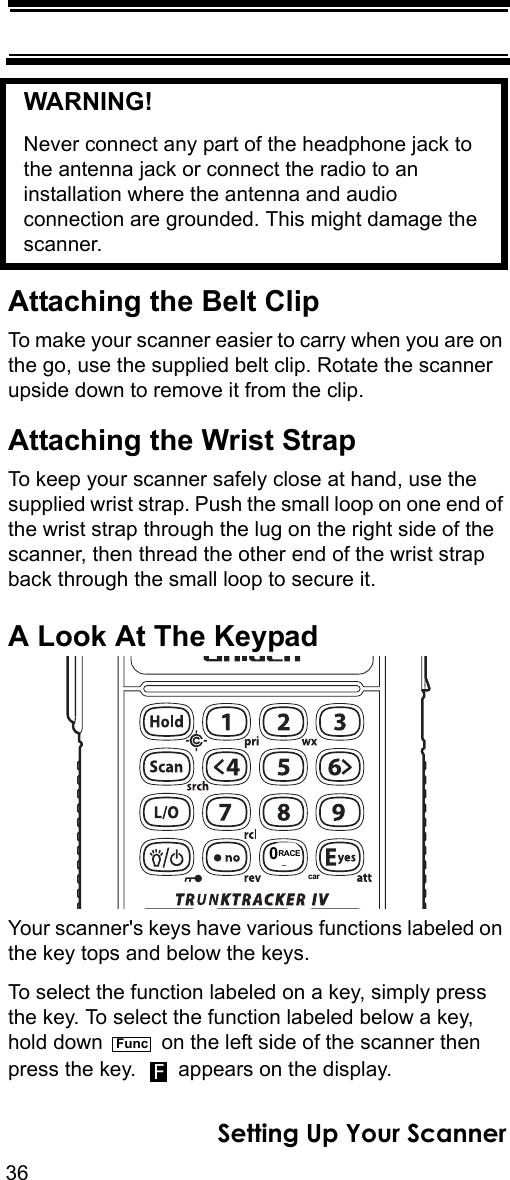 36Setting Up Your ScannerWARNING! Never connect any part of the headphone jack to the antenna jack or connect the radio to an installation where the antenna and audio connection are grounded. This might damage the scanner.Attaching the Belt ClipTo make your scanner easier to carry when you are on the go, use the supplied belt clip. Rotate the scanner upside down to remove it from the clip.Attaching the Wrist StrapTo keep your scanner safely close at hand, use the supplied wrist strap. Push the small loop on one end of the wrist strap through the lug on the right side of the scanner, then thread the other end of the wrist strap back through the small loop to secure it.A Look At The KeypadYour scanner&apos;s keys have various functions labeled on the key tops and below the keys. To select the function labeled on a key, simply press the key. To select the function labeled below a key, hold down   on the left side of the scanner then press the key.   appears on the display.0RACEcarFuncF