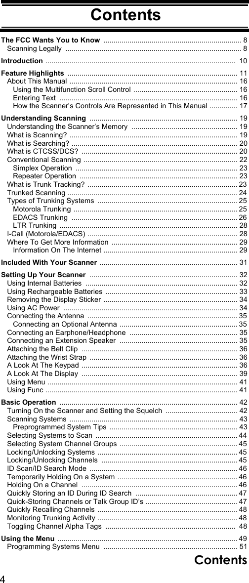 4ContentsContentsThe FCC Wants You to Know ..................................................................... 8   Scanning Legally  ........................................................................................ 8Introduction ...............................................................................................  10Feature Highlights ..................................................................................... 11   About This Manual .................................................................................... 16      Using the Multifunction Scroll Control  .................................................... 16      Entering Text  ......................................................................................... 16      How the Scanner’s Controls Are Represented in This Manual .............. 17Understanding Scanning .......................................................................... 19   Understanding the Scanner’s Memory  ..................................................... 19   What is Scanning? .................................................................................... 19   What is Searching? ................................................................................... 20   What is CTCSS/DCS?  .............................................................................. 20   Conventional Scanning ............................................................................. 22      Simplex Operation  ................................................................................. 23      Repeater Operation  ............................................................................... 23   What is Trunk Tracking? ........................................................................... 23   Trunked Scanning ..................................................................................... 24   Types of Trunking Systems  ...................................................................... 25      Motorola Trunking .................................................................................. 25      EDACS Trunking  ................................................................................... 26      LTR Trunking  ......................................................................................... 28   I-Call (Motorola/EDACS) ........................................................................... 28   Where To Get More Information  ............................................................... 29      Information On The Internet ................................................................... 29Included With Your Scanner ..................................................................... 31Setting Up Your Scanner .......................................................................... 32   Using Internal Batteries  ............................................................................ 32   Using Rechargeable Batteries  .................................................................. 33   Removing the Display Sticker ................................................................... 34   Using AC Power  ....................................................................................... 34   Connecting the Antenna  ........................................................................... 35      Connecting an Optional Antenna ........................................................... 35   Connecting an Earphone/Headphone  ...................................................... 35   Connecting an Extension Speaker  ........................................................... 35   Attaching the Belt Clip  .............................................................................. 36   Attaching the Wrist Strap  .......................................................................... 36   A Look At The Keypad .............................................................................. 36   A Look At The Display  .............................................................................. 39   Using Menu ............................................................................................... 41   Using Func ................................................................................................ 41Basic Operation ......................................................................................... 42   Turning On the Scanner and Setting the Squelch  .................................... 42   Scanning Systems  .................................................................................... 43      Preprogrammed System Tips  ................................................................ 43   Selecting Systems to Scan  ....................................................................... 44   Selecting System Channel Groups ........................................................... 45   Locking/Unlocking Systems ...................................................................... 45   Locking/Unlocking Channels  .................................................................... 45   ID Scan/ID Search Mode  .......................................................................... 46   Temporarily Holding On a System ............................................................ 46   Holding On a Channel  .............................................................................. 46   Quickly Storing an ID During ID Search  ................................................... 47   Quick-Storing Channels or Talk Group ID’s .............................................. 47   Quickly Recalling Channels  ...................................................................... 48   Monitoring Trunking Activity ...................................................................... 48   Toggling Channel Alpha Tags  .................................................................  48Using the Menu  .......................................................................................... 49   Programming Systems Menu  ................................................................... 51Contents