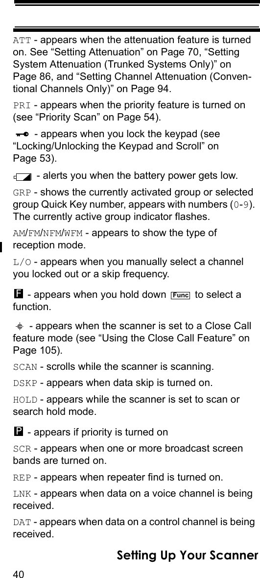 40Setting Up Your ScannerATT - appears when the attenuation feature is turned on. See “Setting Attenuation” on Page 70, “Setting System Attenuation (Trunked Systems Only)” on Page 86, and “Setting Channel Attenuation (Conven-tional Channels Only)” on Page 94.PRI - appears when the priority feature is turned on (see “Priority Scan” on Page 54). - appears when you lock the keypad (see“Locking/Unlocking the Keypad and Scroll” on Page 53). - alerts you when the battery power gets low.GRP - shows the currently activated group or selected group Quick Key number, appears with numbers (0-9). The currently active group indicator flashes.AM/FM/NFM/WFM - appears to show the type of reception mode.L/O - appears when you manually select a channel you locked out or a skip frequency. - appears when you hold down   to select a function. - appears when the scanner is set to a Close Call feature mode (see “Using the Close Call Feature” on Page 105).SCAN - scrolls while the scanner is scanning.DSKP - appears when data skip is turned on.HOLD - appears while the scanner is set to scan or search hold mode. - appears if priority is turned onSCR - appears when one or more broadcast screen bands are turned on.REP - appears when repeater find is turned on.LNK - appears when data on a voice channel is being received.DAT - appears when data on a control channel is being received.FFuncP