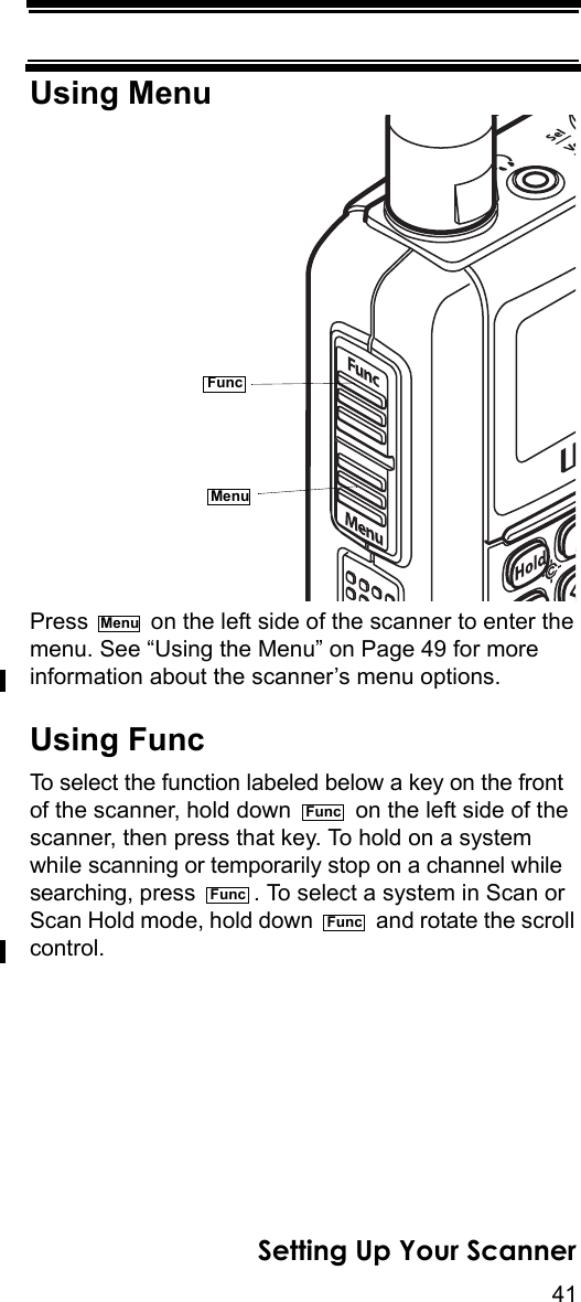 41Setting Up Your ScannerUsing MenuPress   on the left side of the scanner to enter the menu. See “Using the Menu” on Page 49 for more information about the scanner’s menu options.Using FuncTo select the function labeled below a key on the front of the scanner, hold down   on the left side of the scanner, then press that key. To hold on a system while scanning or temporarily stop on a channel while searching, press  . To select a system in Scan or Scan Hold mode, hold down   and rotate the scroll control.FuncMenuMenuFuncFuncFunc