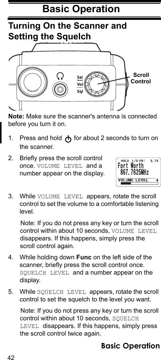 42Basic OperationBasic OperationTurning On the Scanner and Setting the SquelchNote: Make sure the scanner&apos;s antenna is connected before you turn it on.1. Press and hold   for about 2 seconds to turn on the scanner.2. Briefly press the scroll control once. VOLUME LEVEL and a number appear on the display.3. While VOLUME LEVEL appears, rotate the scroll control to set the volume to a comfortable listening level.Note: If you do not press any key or turn the scroll control within about 10 seconds, VOLUME LEVEL disappears. If this happens, simply press the scroll control again.4. While holding down Func on the left side of the scanner, briefly press the scroll control once. SQUELCH LEVEL and a number appear on the display.5. While SQUELCH LEVEL appears, rotate the scroll control to set the squelch to the level you want.Note: If you do not press any key or turn the scroll control within about 10 seconds, SQUELCH LEVEL disappears. If this happens, simply press the scroll control twice again.ScrollControlBasic Operation