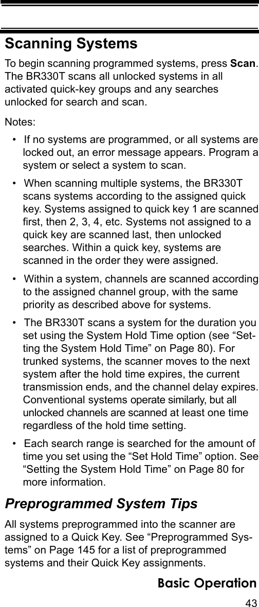 43Basic OperationScanning SystemsTo begin scanning programmed systems, press Scan. The BR330T scans all unlocked systems in all activated quick-key groups and any searches unlocked for search and scan.Notes: • If no systems are programmed, or all systems are locked out, an error message appears. Program a system or select a system to scan.• When scanning multiple systems, the BR330T scans systems according to the assigned quick key. Systems assigned to quick key 1 are scanned first, then 2, 3, 4, etc. Systems not assigned to a quick key are scanned last, then unlocked searches. Within a quick key, systems are scanned in the order they were assigned.• Within a system, channels are scanned according to the assigned channel group, with the same priority as described above for systems.• The BR330T scans a system for the duration you set using the System Hold Time option (see “Set-ting the System Hold Time” on Page 80). For trunked systems, the scanner moves to the next system after the hold time expires, the current transmission ends, and the channel delay expires. Conventional systems operate similarly, but all unlocked channels are scanned at least one time regardless of the hold time setting.• Each search range is searched for the amount of time you set using the “Set Hold Time” option. See “Setting the System Hold Time” on Page 80 for more information.Preprogrammed System TipsAll systems preprogrammed into the scanner are assigned to a Quick Key. See “Preprogrammed Sys-tems” on Page 145 for a list of preprogrammed systems and their Quick Key assignments.