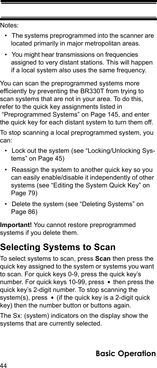 44Basic OperationNotes: • The systems preprogrammed into the scanner are located primarily in major metropolitan areas. • You might hear transmissions on frequencies assigned to very distant stations. This will happen if a local system also uses the same frequency. You can scan the preprogrammed systems more efficiently by preventing the BR330T from trying to scan systems that are not in your area. To do this, refer to the quick key assignments listed in “Preprogrammed Systems” on Page 145, and enter the quick key for each distant system to turn them off.To stop scanning a local preprogrammed system, you can:• Lock out the system (see “Locking/Unlocking Sys-tems” on Page 45)• Reassign the system to another quick key so you can easily enable/disable it independently of other systems (see “Editing the System Quick Key” on Page 79)• Delete the system (see “Deleting Systems” on Page 86)Important! You cannot restore preprogrammed systems if you delete them.Selecting Systems to ScanTo select systems to scan, press Scan then press the quick key assigned to the system or systems you want to scan. For quick keys 0-9, press the quick key’s number. For quick keys 10-99, press   then press the quick key’s 2-digit number. To stop scanning the system(s), press   (if the quick key is a 2-digit quick key) then the number button or buttons again.The Sx: (system) indicators on the display show the systems that are currently selected.