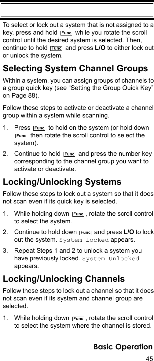 45Basic OperationTo select or lock out a system that is not assigned to a key, press and hold   while you rotate the scroll control until the desired system is selected. Then, continue to hold   and press L/O to either lock out or unlock the system.Selecting System Channel GroupsWithin a system, you can assign groups of channels to a group quick key (see “Setting the Group Quick Key” on Page 88). Follow these steps to activate or deactivate a channel group within a system while scanning.1. Press   to hold on the system (or hold down   then rotate the scroll control to select the system). 2. Continue to hold   and press the number key corresponding to the channel group you want to activate or deactivate.Locking/Unlocking SystemsFollow these steps to lock out a system so that it does not scan even if its quick key is selected.1. While holding down  , rotate the scroll control to select the system.2. Continue to hold down   and press L/O to lock out the system. System Locked appears.3. Repeat Steps 1 and 2 to unlock a system you have previously locked. System Unlocked appears.Locking/Unlocking ChannelsFollow these steps to lock out a channel so that it does not scan even if its system and channel group are selected.1. While holding down  , rotate the scroll control to select the system where the channel is stored.FuncFuncFuncFuncFuncFuncFuncFunc