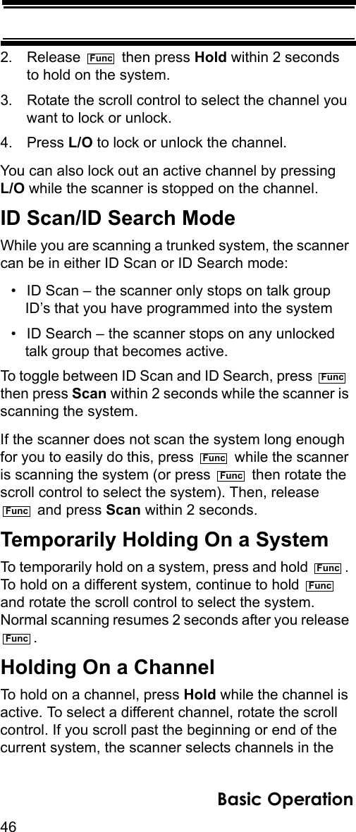 46Basic Operation2. Release  then press Hold within 2 seconds to hold on the system.3. Rotate the scroll control to select the channel you want to lock or unlock.4. Press L/O to lock or unlock the channel.You can also lock out an active channel by pressing L/O while the scanner is stopped on the channel.ID Scan/ID Search ModeWhile you are scanning a trunked system, the scanner can be in either ID Scan or ID Search mode:• ID Scan – the scanner only stops on talk group ID’s that you have programmed into the system• ID Search – the scanner stops on any unlocked talk group that becomes active.To toggle between ID Scan and ID Search, press   then press Scan within 2 seconds while the scanner is scanning the system.If the scanner does not scan the system long enough for you to easily do this, press   while the scanner is scanning the system (or press   then rotate the scroll control to select the system). Then, release  and press Scan within 2 seconds.Temporarily Holding On a SystemTo temporarily hold on a system, press and hold  . To hold on a different system, continue to hold   and rotate the scroll control to select the system. Normal scanning resumes 2 seconds after you release .Holding On a ChannelTo hold on a channel, press Hold while the channel is active. To select a different channel, rotate the scroll control. If you scroll past the beginning or end of the current system, the scanner selects channels in the FuncFuncFuncFuncFuncFuncFuncFunc