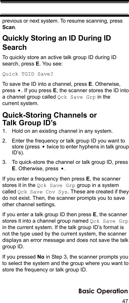 47Basic Operationprevious or next system. To resume scanning, press Scan.Quickly Storing an ID During ID SearchTo quickly store an active talk group ID during ID search, press E. You see:Quick TGID Save?To save the ID into a channel, press E. Otherwise, press  . If you press E, the scanner stores the ID into a channel group called Qck Save Grp in the current system.Quick-Storing Channels orTalk Group ID’s1. Hold on an existing channel in any system.2. Enter the frequency or talk group ID you want to store (press   twice to enter hyphens in talk group ID’s). 3. To quick-store the channel or talk group ID, press E. Otherwise, press  .If you enter a frequency then press E, the scanner stores it in the Qck Save Grp group in a system called Qck Save Cnv Sys. These are created if they do not exist. Then, the scanner prompts you to save other channel settings.If you enter a talk group ID then press E, the scanner stores it into a channel group named Qck Save Grp in the current system. If the talk group ID’s format is not the type used by the current system, the scanner displays an error message and does not save the talk group ID.If you pressed No in Step 3, the scanner prompts you to select the system and the group where you want to store the frequency or talk group ID.