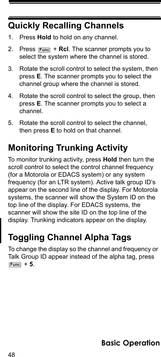 48Basic OperationQuickly Recalling Channels1. Press Hold to hold on any channel.2. Press  + Rcl. The scanner prompts you to select the system where the channel is stored.3. Rotate the scroll control to select the system, then press E. The scanner prompts you to select the channel group where the channel is stored.4. Rotate the scroll control to select the group, then press E. The scanner prompts you to select a channel.5. Rotate the scroll control to select the channel, then press E to hold on that channel.Monitoring Trunking ActivityTo monitor trunking activity, press Hold then turn the scroll control to select the control channel frequency (for a Motorola or EDACS system) or any system frequency (for an LTR system). Active talk group ID’s appear on the second line of the display. For Motorola systems, the scanner will show the System ID on the top line of the display. For EDACS systems, the scanner will show the site ID on the top line of the display. Trunking indicators appear on the display.Toggling Channel Alpha TagsTo change the display so the channel and frequency or Talk Group ID appear instead of the alpha tag, press  + 5.FuncFunc
