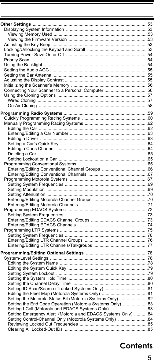 5ContentsOther Settings ............................................................................................ 53   Displaying System Information  ................................................................. 53      Viewing Memory Used ............................................................................53      Viewing the Firmware Version  ................................................................53   Adjusting the Key Beep  ............................................................................ 53   Locking/Unlocking the Keypad and Scroll  ................................................ 53   Turning Power Save On or Off  ................................................................. 54   Priority Scan  ............................................................................................. 54   Using the Backlight ................................................................................... 54   Setting the Audio AGC .............................................................................. 55   Setting the Bar Antenna  ........................................................................... 55   Adjusting the Display Contrast .................................................................. 55   Initializing the Scanner’s Memory ............................................................. 56   Connecting Your Scanner to a Personal Computer .................................. 56   Using the Cloning Options  ........................................................................ 57      Wired Cloning  ........................................................................................ 57      On-Air Cloning  ....................................................................................... 58Programming Radio Systems ....................................................................59   Quickly Programming Racing Systems  .....................................................60   Manually Programming Racing Systems ...................................................62      Editing the Car  ........................................................................................62      Entering/Editing a Car Number ...............................................................63      Editing a Driver  .......................................................................................63      Setting a Car’s Quick Key .......................................................................64      Editing a Car’s Channel  ..........................................................................64      Deleting a Car .........................................................................................65      Setting Lockout on a Car  ........................................................................65   Programming Conventional Systems  ........................................................65      Entering/Editing Conventional Channel Groups  .....................................66      Entering/Editing Conventional Channels  ................................................67   Programming Motorola Systems  .............................................................. 67      Setting System Frequencies ...................................................................69      Setting Modulation ..................................................................................69      Setting Attenuation  .................................................................................70      Entering/Editing Motorola Channel Groups  ............................................70      Entering/Editing Motorola Channels  .......................................................71   Programming EDACS Systems  ................................................................ 72      Setting System Frequencies .................................................................. 73      Entering/Editing EDACS Channel Groups ............................................. 73      Entering/Editing EDACS Channels ........................................................ 74   Programming LTR Systems ...................................................................... 75      Setting System Frequencies .................................................................. 76      Entering/Editing LTR Channel Groups  .................................................. 76      Entering/Editing LTR Channels/Talkgroups ........................................... 77Programming/Editing Optional Settings  ................................................. 78   System-Level Settings  .............................................................................. 78      Editing the System Name  .......................................................................78      Editing the System Quick Key  ................................................................79      Setting System Lockout  ..........................................................................79      Setting the System Hold Time  ................................................................80      Setting the Channel Delay Time .............................................................80      Setting ID Scan/Search (Trunked Systems Only) ...................................81      Editing the Fleet Map (Motorola Systems Only)  .....................................81      Setting the Motorola Status Bit (Motorola Systems Only) .......................82      Setting the End Code Operation (Motorola Systems Only)  ....................83      Setting I-Call (Motorola and EDACS Systems Only)  ..............................83      Setting Emergency Alert  (Motorola and EDACS Systems Only)  ...........84      Setting Control-Channel Only (Motorola Systems Only)  ........................84      Reviewing Locked Out Frequencies  .......................................................85      Clearing All Locked-Out IDs  ...................................................................85      