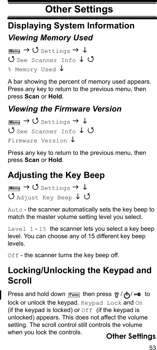 53Other SettingsOther SettingsDisplaying System InformationViewing Memory Used   Settings    See Scanner Info    % Memory Used  A bar showing the percent of memory used appears. Press any key to return to the previous menu, then press Scan or Hold.Viewing the Firmware Version   Settings    See Scanner Info    Firmware Version  Press any key to return to the previous menu, then press Scan or Hold.Adjusting the Key Beep   Settings    Adjust Key Beep   Auto - the scanner automatically sets the key beep to match the master volume setting level you select.Level 1 - 15 the scanner lets you select a key beep level. You can choose any of 15 different key beep levels.Off - the scanner turns the key beep off.Locking/Unlocking the Keypad and ScrollPress and hold down   then press  / /  to lock or unlock the keypad. Keypad Lock and On (if the keypad is locked) or Off (if the keypad is unlocked) appears. This does not affect the volume setting. The scroll control still controls the volume when you lock the controls.MenuMenuMenuFuncOther Settings