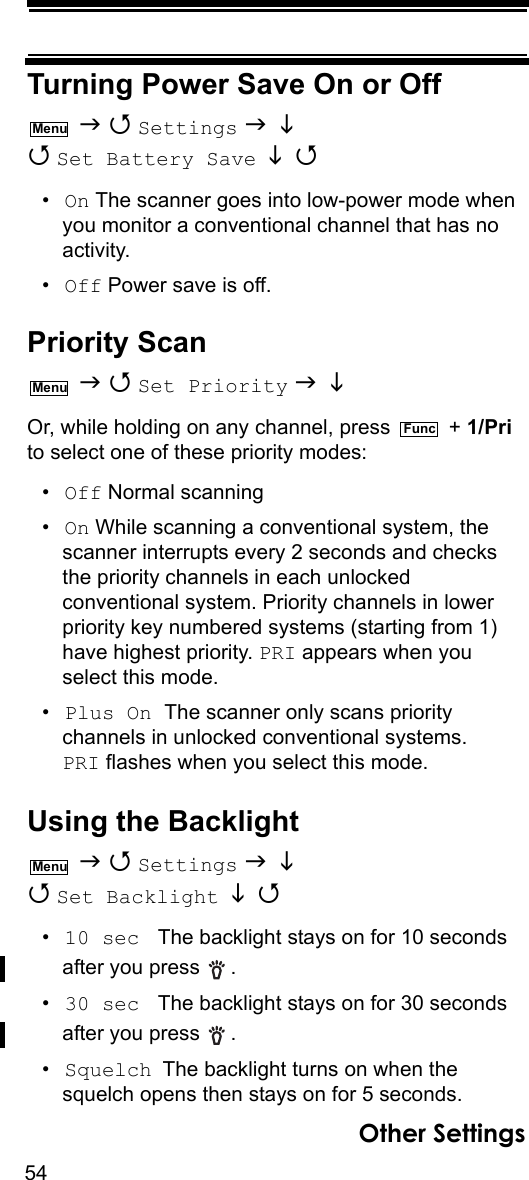 54Other SettingsTurning Power Save On or Off   Settings    Set Battery Save   •On The scanner goes into low-power mode when you monitor a conventional channel that has no activity.•Off Power save is off.Priority Scan   Set Priority    Or, while holding on any channel, press   + 1/Pri to select one of these priority modes:•Off Normal scanning•On While scanning a conventional system, the scanner interrupts every 2 seconds and checks the priority channels in each unlocked conventional system. Priority channels in lower priority key numbered systems (starting from 1) have highest priority. PRI appears when you select this mode.•Plus On The scanner only scans priority channels in unlocked conventional systems. PRI flashes when you select this mode.Other SettingsUsing the Backlight   Settings    Set Backlight   •10 sec  The backlight stays on for 10 seconds after you press  . •30 sec  The backlight stays on for 30 seconds after you press  . •Squelch The backlight turns on when the squelch opens then stays on for 5 seconds.MenuMenuFuncMenu