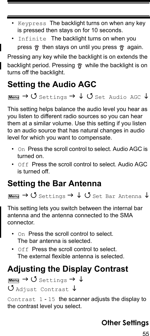 55Other Settings•Keypress  The backlight turns on when any key is pressed then stays on for 10 seconds.•Infinite  The backlight turns on when you press   then stays on until you press   again.Pressing any key while the backlight is on extends the backlight period. Pressing   while the backlight is on turns off the backlight.Setting the Audio AGC   Settings    Set Audio AGC  This setting helps balance the audio level you hear as you listen to different radio sources so you can hear them at a similar volume. Use this setting if you listen to an audio source that has natural changes in audio level for which you want to compensate.•On  Press the scroll control to select. Audio AGC is turned on.•Off  Press the scroll control to select. Audio AGC is turned off.Setting the Bar Antenna   Settings    Set Bar Antenna This setting lets you switch between the internal bar antenna and the antenna connected to the SMA connector.•On  Press the scroll control to select. The bar antenna is selected.•Off  Press the scroll control to select. The external flexible antenna is selected.Adjusting the Display Contrast   Settings    Adjust Contrast   Contrast 1 - 15 the scanner adjusts the display to the contrast level you select.MenuMenuMenu