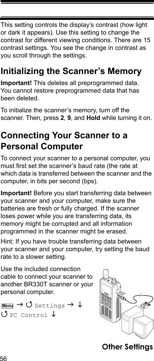 56Other SettingsThis setting controls the display’s contrast (how light or dark it appears). Use this setting to change the contrast for different viewing conditions. There are 15 contrast settings. You see the change in contrast as you scroll through the settings.Initializing the Scanner’s MemoryImportant! This deletes all preprogrammed data. You cannot restore preprogrammed data that has been deleted.To initialize the scanner’s memory, turn off the scanner. Then, press 2, 9, and Hold while turning it on.Connecting Your Scanner to a Personal ComputerTo connect your scanner to a personal computer, you must first set the scanner’s baud rate (the rate at which data is transferred between the scanner and the computer, in bits per second (bps). Important! Before you start transferring data between your scanner and your computer, make sure the batteries are fresh or fully charged. If the scanner loses power while you are transferring data, its memory might be corrupted and all information programmed in the scanner might be erased.Hint: If you have trouble transferring data between your scanner and your computer, try setting the baud rate to a slower setting.Use the included connection cable to connect your scanner to another BR330T scanner or your personal computer.    Settings    PC Control   Menu