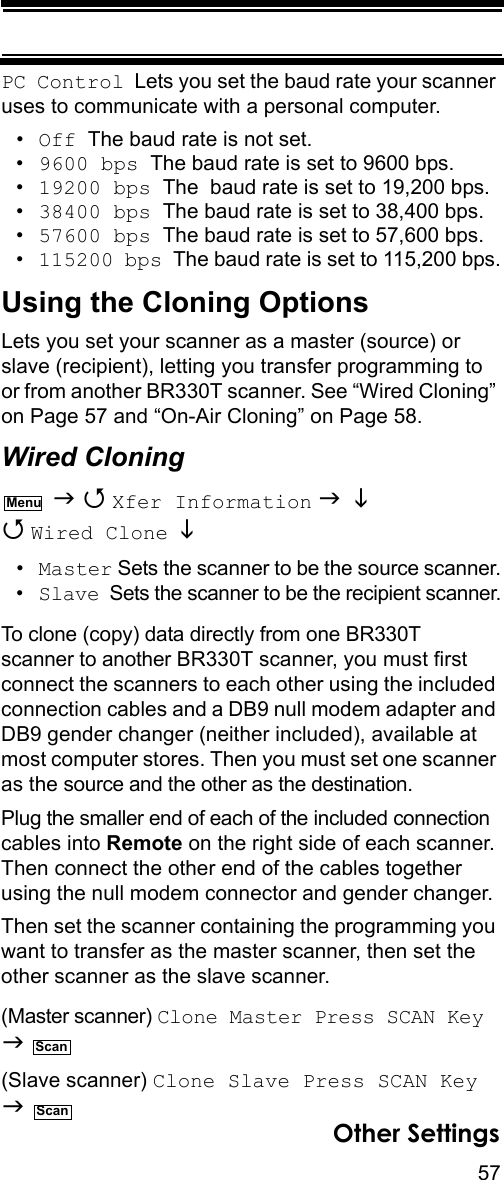 57Other SettingsPC Control  Lets you set the baud rate your scanner uses to communicate with a personal computer.•Off  The baud rate is not set.•9600 bps  The baud rate is set to 9600 bps.•19200 bps  The  baud rate is set to 19,200 bps.•38400 bps  The baud rate is set to 38,400 bps.•57600 bps  The baud rate is set to 57,600 bps.•115200 bps  The baud rate is set to 115,200 bps.Using the Cloning OptionsLets you set your scanner as a master (source) or slave (recipient), letting you transfer programming to or from another BR330T scanner. See “Wired Cloning” on Page 57 and “On-Air Cloning” on Page 58.Wired Cloning   Xfer Information    Wired Clone   •Master Sets the scanner to be the source scanner.•Slave  Sets the scanner to be the recipient scanner.To clone (copy) data directly from one BR330T scanner to another BR330T scanner, you must first connect the scanners to each other using the included connection cables and a DB9 null modem adapter and DB9 gender changer (neither included), available at most computer stores. Then you must set one scanner as the source and the other as the destination.Plug the smaller end of each of the included connection cables into Remote on the right side of each scanner. Then connect the other end of the cables together using the null modem connector and gender changer.Then set the scanner containing the programming you want to transfer as the master scanner, then set the other scanner as the slave scanner.(Master scanner) Clone Master Press SCAN Key   (Slave scanner) Clone Slave Press SCAN Key   MenuScanScan