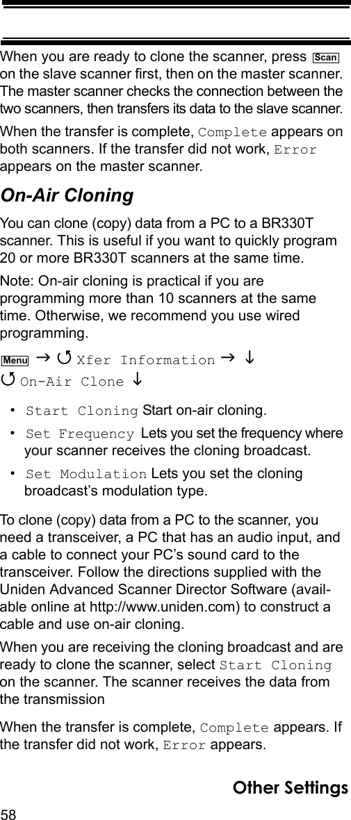 58Other SettingsWhen you are ready to clone the scanner, press   on the slave scanner first, then on the master scanner. The master scanner checks the connection between the two scanners, then transfers its data to the slave scanner. When the transfer is complete, Complete appears on both scanners. If the transfer did not work, Error appears on the master scanner.On-Air CloningYou can clone (copy) data from a PC to a BR330T scanner. This is useful if you want to quickly program 20 or more BR330T scanners at the same time.Note: On-air cloning is practical if you are programming more than 10 scanners at the same time. Otherwise, we recommend you use wired programming.   Xfer Information    On-Air Clone   •Start Cloning Start on-air cloning.•Set Frequency  Lets you set the frequency where your scanner receives the cloning broadcast.•Set Modulation Lets you set the cloning broadcast’s modulation type.To clone (copy) data from a PC to the scanner, you need a transceiver, a PC that has an audio input, and a cable to connect your PC’s sound card to the transceiver. Follow the directions supplied with the Uniden Advanced Scanner Director Software (avail-able online at http://www.uniden.com) to construct a cable and use on-air cloning.When you are receiving the cloning broadcast and are ready to clone the scanner, select Start Cloning on the scanner. The scanner receives the data from the transmission When the transfer is complete, Complete appears. If the transfer did not work, Error appears.ScanMenu