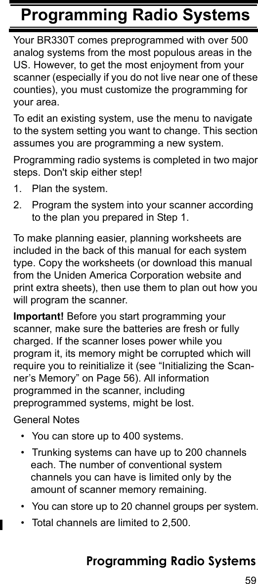 59Programming Radio SystemsProgramming Radio SystemsYour BR330T comes preprogrammed with over 500 analog systems from the most populous areas in the US. However, to get the most enjoyment from your scanner (especially if you do not live near one of these counties), you must customize the programming for your area.To edit an existing system, use the menu to navigate to the system setting you want to change. This section assumes you are programming a new system.Programming radio systems is completed in two major steps. Don&apos;t skip either step!1. Plan the system.2. Program the system into your scanner according to the plan you prepared in Step 1.To make planning easier, planning worksheets are included in the back of this manual for each system type. Copy the worksheets (or download this manual from the Uniden America Corporation website and print extra sheets), then use them to plan out how you will program the scanner.Important! Before you start programming your scanner, make sure the batteries are fresh or fully charged. If the scanner loses power while you program it, its memory might be corrupted which will require you to reinitialize it (see “Initializing the Scan-ner’s Memory” on Page 56). All information programmed in the scanner, including preprogrammed systems, might be lost.General Notes• You can store up to 400 systems.• Trunking systems can have up to 200 channels each. The number of conventional system channels you can have is limited only by the amount of scanner memory remaining.• You can store up to 20 channel groups per system.• Total channels are limited to 2,500.Programming Radio Systems