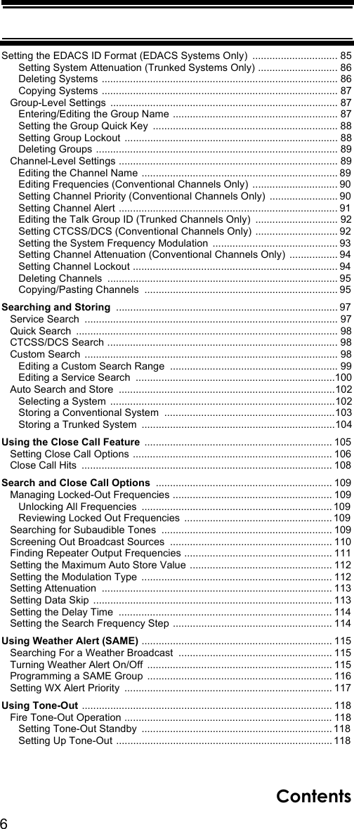 6ContentsSetting the EDACS ID Format (EDACS Systems Only)  .............................. 85      Setting System Attenuation (Trunked Systems Only) ............................ 86      Deleting Systems  ................................................................................... 86      Copying Systems ................................................................................... 87   Group-Level Settings  ................................................................................ 87      Entering/Editing the Group Name .......................................................... 87      Setting the Group Quick Key  ................................................................. 88      Setting Group Lockout  ........................................................................... 88      Deleting Groups ..................................................................................... 89   Channel-Level Settings ............................................................................. 89      Editing the Channel Name ..................................................................... 89      Editing Frequencies (Conventional Channels Only)  .............................. 90      Setting Channel Priority (Conventional Channels Only)  ........................ 90      Setting Channel Alert ............................................................................. 91      Editing the Talk Group ID (Trunked Channels Only)  ............................. 92      Setting CTCSS/DCS (Conventional Channels Only) ............................. 92      Setting the System Frequency Modulation  ............................................ 93      Setting Channel Attenuation (Conventional Channels Only)  ................. 94      Setting Channel Lockout ........................................................................ 94      Deleting Channels  ................................................................................. 95      Copying/Pasting Channels  .................................................................... 95Searching and Storing .............................................................................. 97   Service Search  ......................................................................................... 97   Quick Search  ............................................................................................ 98   CTCSS/DCS Search ................................................................................. 98   Custom Search  ......................................................................................... 98      Editing a Custom Search Range  ........................................................... 99      Editing a Service Search  ......................................................................100   Auto Search and Store  ............................................................................102      Selecting a System  ...............................................................................102      Storing a Conventional System  ............................................................103      Storing a Trunked System  ....................................................................104Using the Close Call Feature .................................................................. 105   Setting Close Call Options ...................................................................... 106   Close Call Hits  ........................................................................................ 108Search and Close Call Options .............................................................. 109   Managing Locked-Out Frequencies ........................................................ 109      Unlocking All Frequencies  ................................................................... 109      Reviewing Locked Out Frequencies  .................................................... 109   Searching for Subaudible Tones  ............................................................ 109   Screening Out Broadcast Sources  ......................................................... 110   Finding Repeater Output Frequencies .................................................... 111   Setting the Maximum Auto Store Value .................................................. 112   Setting the Modulation Type  ................................................................... 112   Setting Attenuation  ................................................................................. 113   Setting Data Skip  .................................................................................... 113   Setting the Delay Time  ........................................................................... 114   Setting the Search Frequency Step ........................................................ 114Using Weather Alert (SAME) ................................................................... 115   Searching For a Weather Broadcast  ...................................................... 115   Turning Weather Alert On/Off  ................................................................. 115   Programming a SAME Group  ................................................................. 116   Setting WX Alert Priority  ......................................................................... 117Using Tone-Out ........................................................................................ 118   Fire Tone-Out Operation ......................................................................... 118      Setting Tone-Out Standby  ................................................................... 118      Setting Up Tone-Out ............................................................................ 118