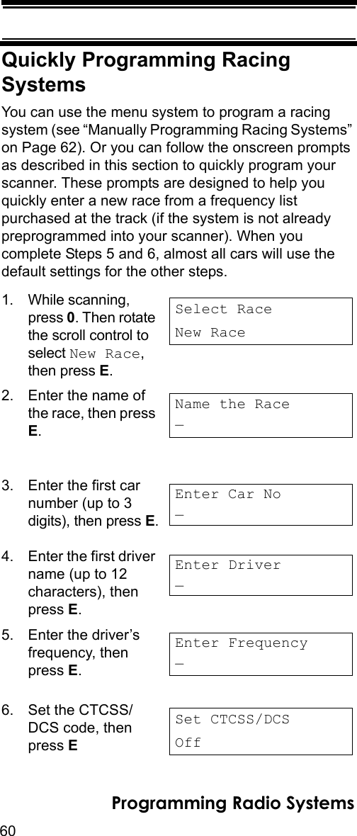 60Programming Radio SystemsQuickly Programming Racing SystemsYou can use the menu system to program a racing system (see “Manually Programming Racing Systems” on Page 62). Or you can follow the onscreen prompts as described in this section to quickly program your scanner. These prompts are designed to help you quickly enter a new race from a frequency list purchased at the track (if the system is not already preprogrammed into your scanner). When you complete Steps 5 and 6, almost all cars will use the default settings for the other steps.1. While scanning, press 0. Then rotate the scroll control to select New Race, then press E.2. Enter the name of the race, then press E.3. Enter the first car number (up to 3 digits), then press E.4. Enter the first driver name (up to 12 characters), then press E.5. Enter the driver’s frequency, then press E.6. Set the CTCSS/DCS code, then press E Select RaceNew RaceName the Race_Enter Car No_Enter Driver_Enter Frequency_Set CTCSS/DCSOff