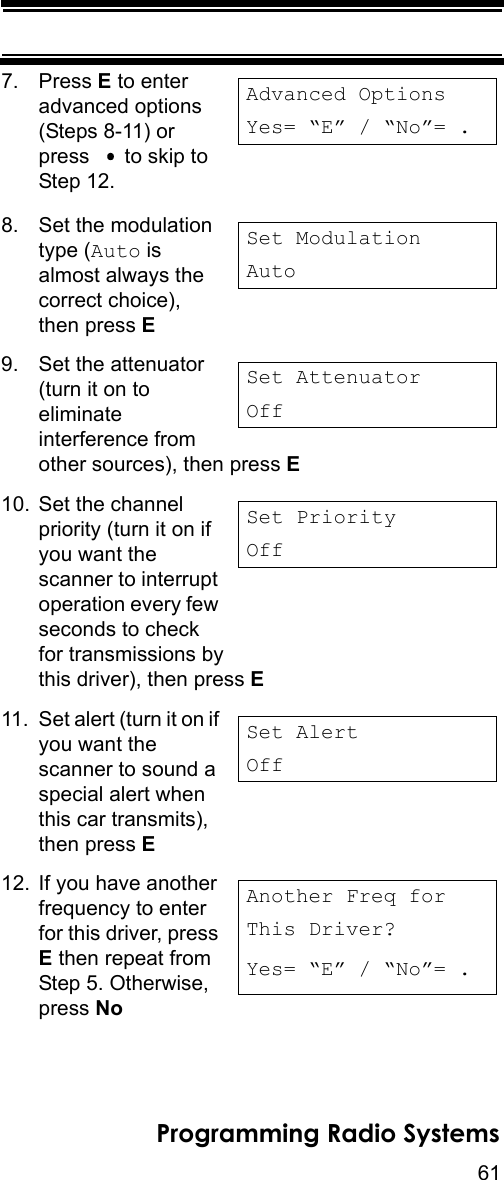 61Programming Radio Systems7. Press E to enter advanced options (Steps 8-11) or press    to skip to Step 12.8. Set the modulation type (Auto is almost always the correct choice), then press E 9. Set the attenuator (turn it on to eliminate interference from other sources), then press E 10. Set the channel priority (turn it on if you want the scanner to interrupt operation every few seconds to check for transmissions by this driver), then press E 11. Set alert (turn it on if you want the scanner to sound a special alert when this car transmits), then press E 12. If you have another frequency to enter for this driver, press E then repeat from Step 5. Otherwise, press NoAdvanced OptionsYes= “E” / “No”= . Set ModulationAutoSet AttenuatorOffSet PriorityOffSet AlertOffAnother Freq forThis Driver?Yes= “E” / “No”= . 