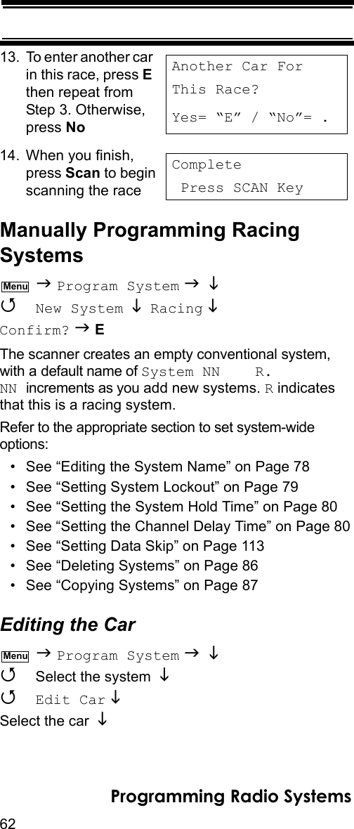 62Programming Radio Systems13. To enter another car in this race, press E then repeat from Step 3. Otherwise, press No 14. When you finish, press Scan to beginscanning the raceManually Programming Racing Systems  Program System    New System   Racing  Confirm?  EThe scanner creates an empty conventional system, with a default name of System NN    R.NN increments as you add new systems. R indicates that this is a racing system.Refer to the appropriate section to set system-wide options:• See “Editing the System Name” on Page 78• See “Setting System Lockout” on Page 79• See “Setting the System Hold Time” on Page 80• See “Setting the Channel Delay Time” on Page 80• See “Setting Data Skip” on Page 113• See “Deleting Systems” on Page 86• See “Copying Systems” on Page 87Editing the Car  Program System     Select the system    Edit Car   Select the car Another Car ForThis Race?Yes= “E” / “No”= . Complete Press SCAN KeyMenuMenu