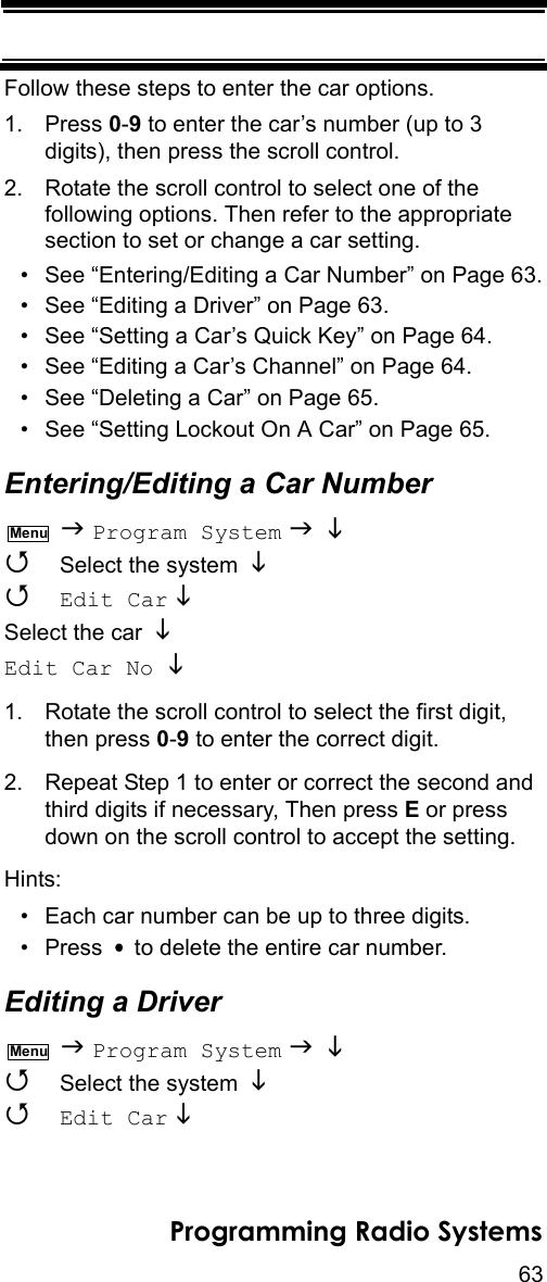 63Programming Radio SystemsFollow these steps to enter the car options.1. Press 0-9 to enter the car’s number (up to 3 digits), then press the scroll control.2. Rotate the scroll control to select one of the following options. Then refer to the appropriate section to set or change a car setting.• See “Entering/Editing a Car Number” on Page 63.• See “Editing a Driver” on Page 63.• See “Setting a Car’s Quick Key” on Page 64.• See “Editing a Car’s Channel” on Page 64.• See “Deleting a Car” on Page 65.• See “Setting Lockout On A Car” on Page 65.Entering/Editing a Car Number  Program System     Select the system    Edit Car   Select the car Edit Car No  1. Rotate the scroll control to select the first digit, then press 0-9 to enter the correct digit. 2. Repeat Step 1 to enter or correct the second and third digits if necessary, Then press E or press down on the scroll control to accept the setting.Hints:• Each car number can be up to three digits.• Press   to delete the entire car number.Editing a Driver  Program System     Select the system    Edit Car   MenuMenu