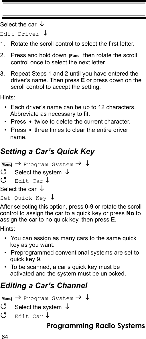 64Programming Radio SystemsSelect the car Edit Driver  1. Rotate the scroll control to select the first letter.2. Press and hold down   then rotate the scroll control once to select the next letter.3. Repeat Steps 1 and 2 until you have entered thedriver’s name. Then press E or press down on the scroll control to accept the setting.Hints:• Each driver’s name can be up to 12 characters. Abbreviate as necessary to fit.• Press   twice to delete the current character.• Press   three times to clear the entire driver name.Setting a Car’s Quick Key  Program System     Select the system    Edit Car   Select the car Set Quick Key  After selecting this option, press 0-9 or rotate the scroll control to assign the car to a quick key or press No to assign the car to no quick key, then press E.Hints:• You can assign as many cars to the same quick key as you want.• Preprogrammed conventional systems are set to quick key 9.• To be scanned, a car’s quick key must be activated and the system must be unlocked.Editing a Car’s Channel  Program System     Select the system    Edit Car   FuncMenuMenu