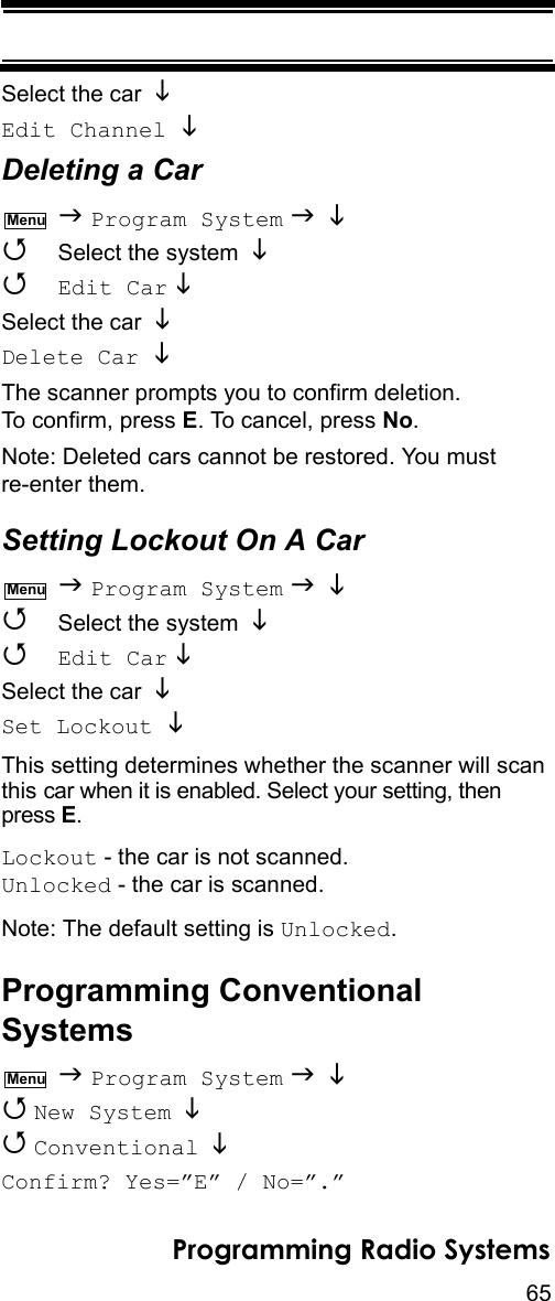 65Programming Radio SystemsSelect the car Edit Channel  Deleting a Car  Program System     Select the system    Edit Car   Select the car Delete Car  The scanner prompts you to confirm deletion. To confirm, press E. To cancel, press No.Note: Deleted cars cannot be restored. You must re-enter them.Setting Lockout On A Car  Program System     Select the system    Edit Car   Select the car Set Lockout  This setting determines whether the scanner will scan this car when it is enabled. Select your setting, then press E.Lockout - the car is not scanned.Unlocked - the car is scanned.Note: The default setting is Unlocked.Programming Conventional Systems  Program System    New System    Conventional  Confirm? Yes=”E” / No=”.”MenuMenuMenu