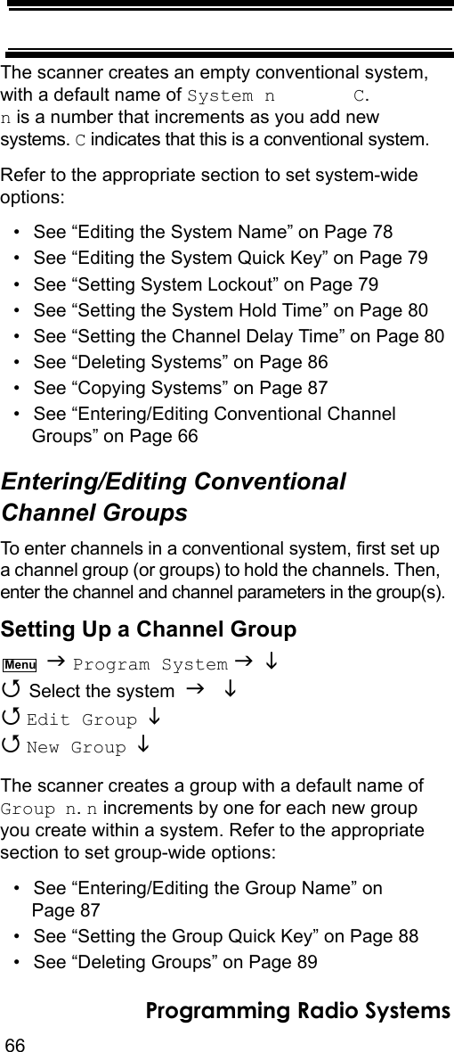 66Programming Radio SystemsThe scanner creates an empty conventional system, with a default name of System n       C.  n is a number that increments as you add new systems. C indicates that this is a conventional system.Refer to the appropriate section to set system-wide options:• See “Editing the System Name” on Page 78• See “Editing the System Quick Key” on Page 79• See “Setting System Lockout” on Page 79• See “Setting the System Hold Time” on Page 80• See “Setting the Channel Delay Time” on Page 80• See “Deleting Systems” on Page 86• See “Copying Systems” on Page 87• See “Entering/Editing Conventional Channel Groups” on Page 66Entering/Editing Conventional Channel GroupsTo enter channels in a conventional system, first set up a channel group (or groups) to hold the channels. Then, enter the channel and channel parameters in the group(s).Setting Up a Channel Group  Program System    Select the system    Edit Group    New Group  The scanner creates a group with a default name of Group n. n increments by one for each new group you create within a system. Refer to the appropriate section to set group-wide options:• See “Entering/Editing the Group Name” on Page 87• See “Setting the Group Quick Key” on Page 88• See “Deleting Groups” on Page 89Menu