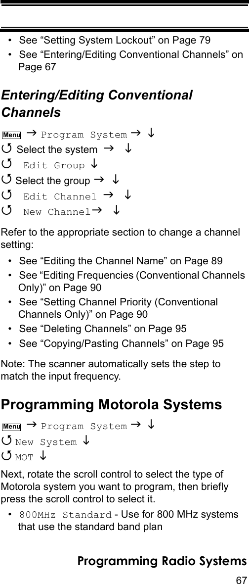 67Programming Radio Systems• See “Setting System Lockout” on Page 79• See “Entering/Editing Conventional Channels” on Page 67Entering/Editing Conventional Channels  Program System    Select the system    Edit Group   Select the group    Edit Channel   New Channel Refer to the appropriate section to change a channel setting:• See “Editing the Channel Name” on Page 89• See “Editing Frequencies (Conventional Channels Only)” on Page 90• See “Setting Channel Priority (Conventional Channels Only)” on Page 90• See “Deleting Channels” on Page 95• See “Copying/Pasting Channels” on Page 95Note: The scanner automatically sets the step to match the input frequency.Programming Motorola Systems  Program System    New System    MOT  Next, rotate the scroll control to select the type of Motorola system you want to program, then briefly press the scroll control to select it.•800MHz Standard - Use for 800 MHz systems that use the standard band planMenuMenu