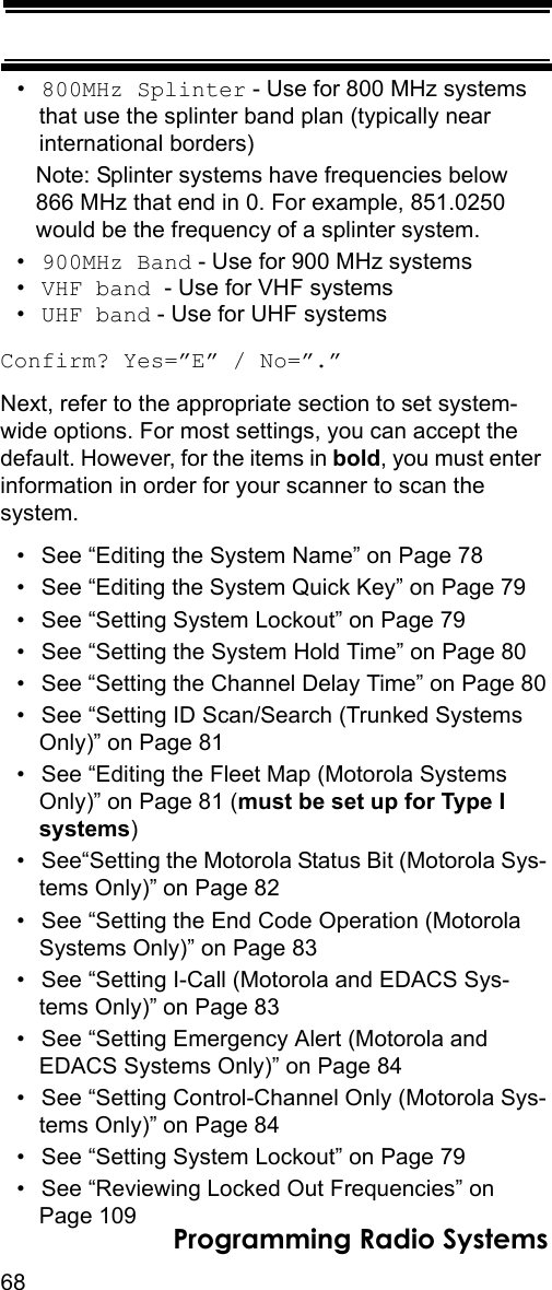 68Programming Radio Systems•800MHz Splinter - Use for 800 MHz systems that use the splinter band plan (typically near international borders)Note: Splinter systems have frequencies below 866 MHz that end in 0. For example, 851.0250 would be the frequency of a splinter system.•900MHz Band - Use for 900 MHz systems•VHF band - Use for VHF systems•UHF band - Use for UHF systemsConfirm? Yes=”E” / No=”.”Next, refer to the appropriate section to set system-wide options. For most settings, you can accept the default. However, for the items in bold, you must enter information in order for your scanner to scan the system.• See “Editing the System Name” on Page 78• See “Editing the System Quick Key” on Page 79• See “Setting System Lockout” on Page 79• See “Setting the System Hold Time” on Page 80• See “Setting the Channel Delay Time” on Page 80• See “Setting ID Scan/Search (Trunked Systems Only)” on Page 81• See “Editing the Fleet Map (Motorola Systems Only)” on Page 81 (must be set up for Type I systems)• See“Setting the Motorola Status Bit (Motorola Sys-tems Only)” on Page 82• See “Setting the End Code Operation (Motorola Systems Only)” on Page 83• See “Setting I-Call (Motorola and EDACS Sys-tems Only)” on Page 83• See “Setting Emergency Alert (Motorola and EDACS Systems Only)” on Page 84• See “Setting Control-Channel Only (Motorola Sys-tems Only)” on Page 84• See “Setting System Lockout” on Page 79• See “Reviewing Locked Out Frequencies” on Page 109