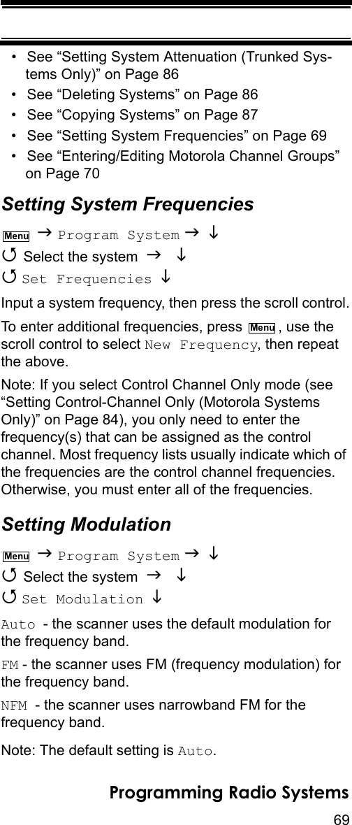 69Programming Radio Systems• See “Setting System Attenuation (Trunked Sys-tems Only)” on Page 86• See “Deleting Systems” on Page 86• See “Copying Systems” on Page 87• See “Setting System Frequencies” on Page 69• See “Entering/Editing Motorola Channel Groups” on Page 70Setting System Frequencies  Program System    Select the system    Set Frequencies   Input a system frequency, then press the scroll control.To enter additional frequencies, press  , use the scroll control to select New Frequency, then repeat the above.Note: If you select Control Channel Only mode (see “Setting Control-Channel Only (Motorola Systems Only)” on Page 84), you only need to enter the frequency(s) that can be assigned as the control channel. Most frequency lists usually indicate which of the frequencies are the control channel frequencies. Otherwise, you must enter all of the frequencies.Setting Modulation  Program System    Select the system    Set Modulation   Auto - the scanner uses the default modulation for the frequency band.FM - the scanner uses FM (frequency modulation) for the frequency band.NFM  - the scanner uses narrowband FM for the frequency band.Note: The default setting is Auto.MenuMenuMenu