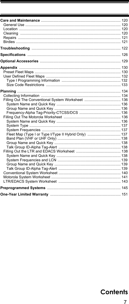 7ContentsCare and Maintenance ............................................................................. 120   General Use ............................................................................................ 120   Location  .................................................................................................. 120   Cleaning  ................................................................................................. 120   Repairs  ................................................................................................... 121   Birdies ..................................................................................................... 121Troubleshooting ...................................................................................... 122Specifications .......................................................................................... 126Optional Accessories .............................................................................. 129Appendix  .................................................................................................. 130   Preset Fleet Maps ................................................................................... 130   User Defined Fleet Maps  ........................................................................ 132      Type I Programming Information  ......................................................... 132      Size Code Restrictions  ........................................................................ 133Planning .................................................................................................... 134   Collecting Information  ............................................................................. 134   Filling Out The Conventional System Worksheet ................................... 136      System Name and Quick Key .............................................................. 136      Group Name and Quick Key ................................................................ 136      Frequency-Alpha Tag-Priority-CTCSS/DCS ........................................ 136   Filling Out The Motorola Worksheet  ....................................................... 136      System Name and Quick Key .............................................................. 136      System Type ........................................................................................ 137      System Frequencies  ............................................................................ 137      Fleet Map (Type I or Type I/Type II Hybrid Only)  ................................ 137      Band Plan (VHF or UHF Only) ............................................................. 138      Group Name and Quick Key ................................................................ 138      Talk Group ID-Alpha Tag-Alert  ............................................................ 138   Filling Out the LTR and EDACS Worksheet ........................................... 138      System Name and Quick Key .............................................................. 138      System Frequencies and LCN ............................................................. 139      Group Name and Quick Key ................................................................ 139      Talk Group ID-Alpha Tag-Alert  ............................................................ 139   Conventional System Worksheet ............................................................ 140   Motorola System Worksheet ................................................................... 141   LTR/EDACS System Worksheet  ............................................................ 143Preprogrammed Systems ....................................................................... 145One-Year Limited Warranty .................................................................... 151
