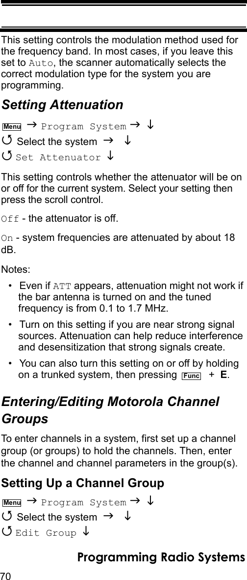 70Programming Radio SystemsThis setting controls the modulation method used for the frequency band. In most cases, if you leave this set to Auto, the scanner automatically selects the correct modulation type for the system you are programming.Setting Attenuation  Program System    Select the system    Set Attenuator   This setting controls whether the attenuator will be on or off for the current system. Select your setting then press the scroll control.Off - the attenuator is off.On - system frequencies are attenuated by about 18 dB.Notes:• Even if ATT appears, attenuation might not work if the bar antenna is turned on and the tuned frequency is from 0.1 to 1.7 MHz.• Turn on this setting if you are near strong signal sources. Attenuation can help reduce interference and desensitization that strong signals create.• You can also turn this setting on or off by holding on a trunked system, then pressing    +  E.Entering/Editing Motorola Channel GroupsTo enter channels in a system, first set up a channel group (or groups) to hold the channels. Then, enter the channel and channel parameters in the group(s).Setting Up a Channel Group  Program System    Select the system    Edit Group  MenuFuncMenu