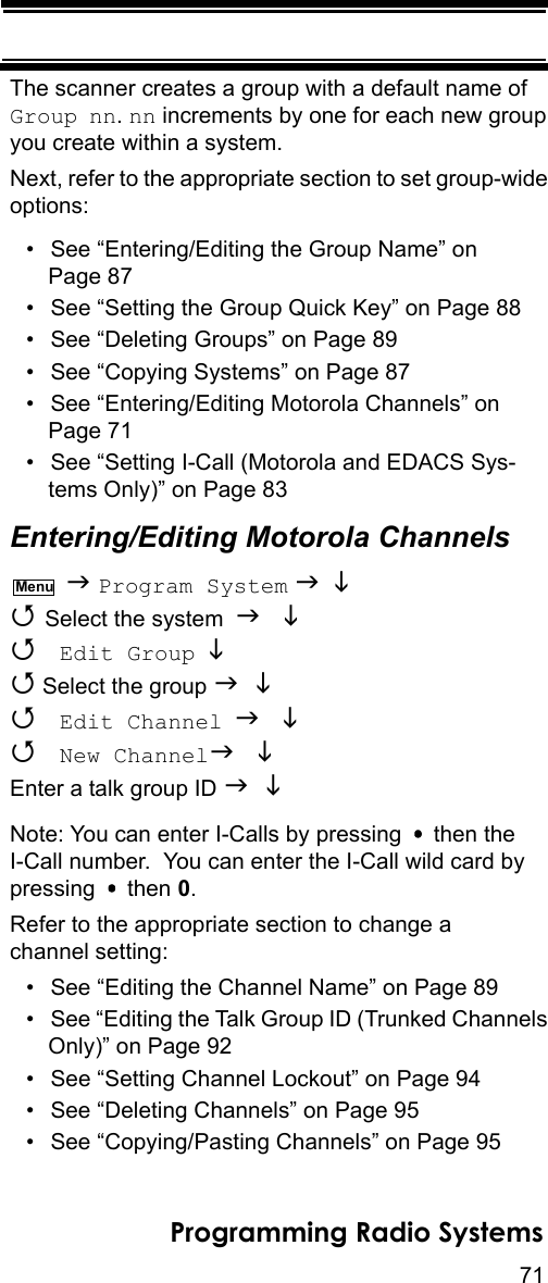 71Programming Radio SystemsThe scanner creates a group with a default name of Group nn. nn increments by one for each new group you create within a system.Next, refer to the appropriate section to set group-wide options:• See “Entering/Editing the Group Name” on Page 87• See “Setting the Group Quick Key” on Page 88• See “Deleting Groups” on Page 89• See “Copying Systems” on Page 87• See “Entering/Editing Motorola Channels” on Page 71• See “Setting I-Call (Motorola and EDACS Sys-tems Only)” on Page 83Entering/Editing Motorola Channels  Program System    Select the system    Edit Group   Select the group    Edit Channel   New Channel Enter a talk group ID  Note: You can enter I-Calls by pressing   then the I-Call number.  You can enter the I-Call wild card by pressing  then 0.Refer to the appropriate section to change a channel setting:• See “Editing the Channel Name” on Page 89• See “Editing the Talk Group ID (Trunked Channels Only)” on Page 92• See “Setting Channel Lockout” on Page 94• See “Deleting Channels” on Page 95• See “Copying/Pasting Channels” on Page 95Menu