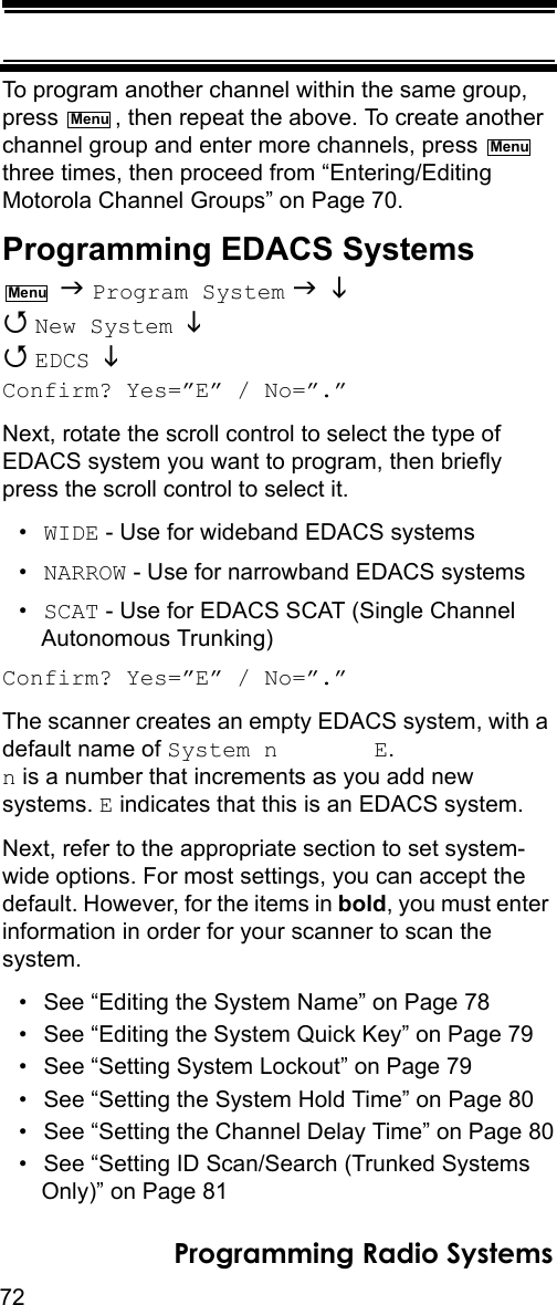 72Programming Radio SystemsTo program another channel within the same group, press  , then repeat the above. To create another channel group and enter more channels, press   three times, then proceed from “Entering/Editing Motorola Channel Groups” on Page 70.Programming EDACS Systems  Program System    New System    EDCS  Confirm? Yes=”E” / No=”.”Next, rotate the scroll control to select the type of EDACS system you want to program, then briefly press the scroll control to select it.•WIDE - Use for wideband EDACS systems•NARROW - Use for narrowband EDACS systems•SCAT - Use for EDACS SCAT (Single Channel Autonomous Trunking)Confirm? Yes=”E” / No=”.”The scanner creates an empty EDACS system, with a default name of System n       E.  n is a number that increments as you add new systems. E indicates that this is an EDACS system.Next, refer to the appropriate section to set system-wide options. For most settings, you can accept the default. However, for the items in bold, you must enter information in order for your scanner to scan the system.• See “Editing the System Name” on Page 78• See “Editing the System Quick Key” on Page 79• See “Setting System Lockout” on Page 79• See “Setting the System Hold Time” on Page 80• See “Setting the Channel Delay Time” on Page 80• See “Setting ID Scan/Search (Trunked Systems Only)” on Page 81MenuMenuMenu