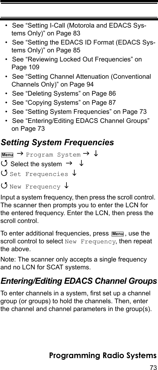 73Programming Radio Systems• See “Setting I-Call (Motorola and EDACS Sys-tems Only)” on Page 83• See “Setting the EDACS ID Format (EDACS Sys-tems Only)” on Page 85• See “Reviewing Locked Out Frequencies” on Page 109• See “Setting Channel Attenuation (Conventional Channels Only)” on Page 94• See “Deleting Systems” on Page 86• See “Copying Systems” on Page 87• See “Setting System Frequencies” on Page 73• See “Entering/Editing EDACS Channel Groups” on Page 73Setting System Frequencies  Program System    Select the system    Set Frequencies    New Frequency   Input a system frequency, then press the scroll control. The scanner then prompts you to enter the LCN for the entered frequency. Enter the LCN, then press the scroll control.To enter additional frequencies, press  , use the scroll control to select New Frequency, then repeat the above.Note: The scanner only accepts a single frequency and no LCN for SCAT systems.Entering/Editing EDACS Channel GroupsTo enter channels in a system, first set up a channel group (or groups) to hold the channels. Then, enter the channel and channel parameters in the group(s).MenuMenu