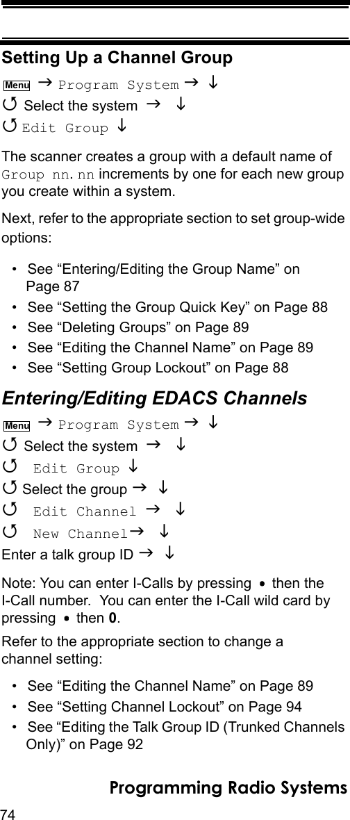 74Programming Radio SystemsSetting Up a Channel Group  Program System    Select the system    Edit Group  The scanner creates a group with a default name of Group nn. nn increments by one for each new group you create within a system.Next, refer to the appropriate section to set group-wide options:• See “Entering/Editing the Group Name” on Page 87• See “Setting the Group Quick Key” on Page 88• See “Deleting Groups” on Page 89• See “Editing the Channel Name” on Page 89• See “Setting Group Lockout” on Page 88Entering/Editing EDACS Channels  Program System    Select the system    Edit Group   Select the group    Edit Channel   New Channel Enter a talk group ID  Note: You can enter I-Calls by pressing   then the I-Call number.  You can enter the I-Call wild card by pressing  then 0.Refer to the appropriate section to change a channel setting:• See “Editing the Channel Name” on Page 89• See “Setting Channel Lockout” on Page 94• See “Editing the Talk Group ID (Trunked Channels Only)” on Page 92MenuMenu