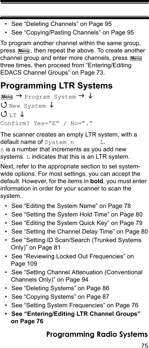 75Programming Radio Systems• See “Deleting Channels” on Page 95• See “Copying/Pasting Channels” on Page 95To program another channel within the same group, press  , then repeat the above. To create another channel group and enter more channels, press   three times, then proceed from “Entering/Editing EDACS Channel Groups” on Page 73.Programming LTR Systems  Program System    New System    LT  Confirm? Yes=”E” / No=”.”The scanner creates an empty LTR system, with a default name of System n       L.  n is a number that increments as you add new systems. L indicates that this is an LTR system.Next, refer to the appropriate section to set system-wide options. For most settings, you can accept the default. However, for the items in bold, you must enter information in order for your scanner to scan the system.• See “Editing the System Name” on Page 78• See “Setting the System Hold Time” on Page 80• See “Editing the System Quick Key” on Page 79• See “Setting the Channel Delay Time” on Page 80• See “Setting ID Scan/Search (Trunked Systems Only)” on Page 81• See “Reviewing Locked Out Frequencies” on Page 109• See “Setting Channel Attenuation (Conventional Channels Only)” on Page 94• See “Deleting Systems” on Page 86• See “Copying Systems” on Page 87• See “Setting System Frequencies” on Page 76• See “Entering/Editing LTR Channel Groups” on Page 76MenuMenuMenu