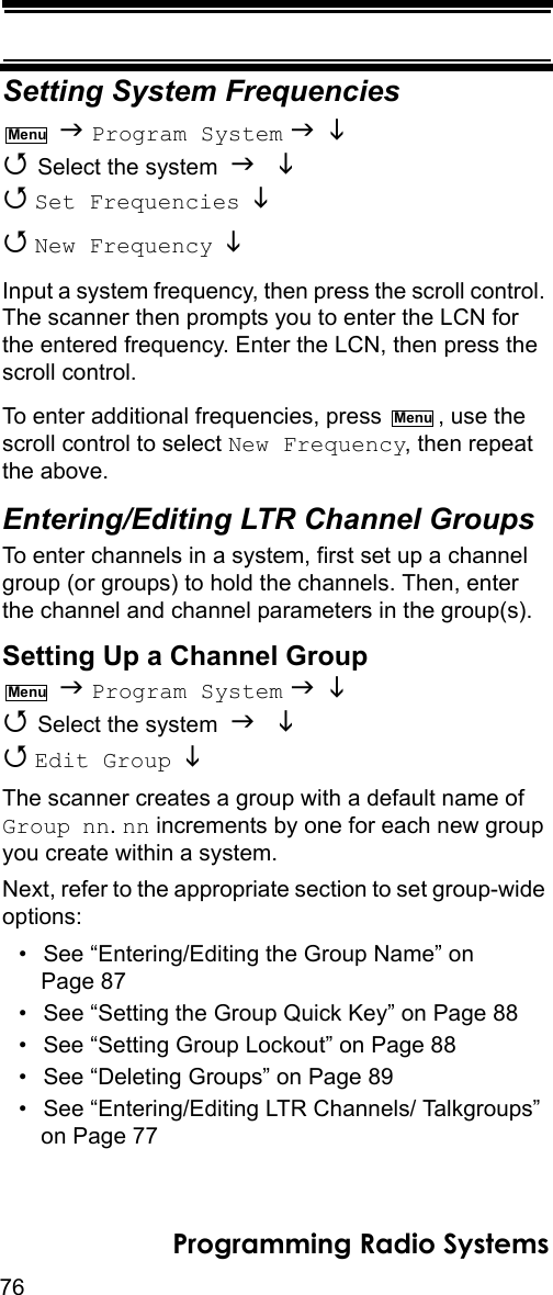 76Programming Radio SystemsSetting System Frequencies  Program System    Select the system    Set Frequencies    New Frequency   Input a system frequency, then press the scroll control. The scanner then prompts you to enter the LCN for the entered frequency. Enter the LCN, then press the scroll control.To enter additional frequencies, press  , use the scroll control to select New Frequency, then repeat the above.Entering/Editing LTR Channel GroupsTo enter channels in a system, first set up a channel group (or groups) to hold the channels. Then, enter the channel and channel parameters in the group(s).Setting Up a Channel Group  Program System    Select the system    Edit Group  The scanner creates a group with a default name of Group nn. nn increments by one for each new group you create within a system.Next, refer to the appropriate section to set group-wide options:• See “Entering/Editing the Group Name” on Page 87• See “Setting the Group Quick Key” on Page 88• See “Setting Group Lockout” on Page 88• See “Deleting Groups” on Page 89• See “Entering/Editing LTR Channels/ Talkgroups” on Page 77MenuMenuMenu