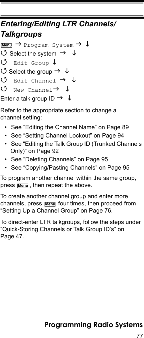 77Programming Radio SystemsEntering/Editing LTR Channels/Talkgroups  Program System    Select the system    Edit Group   Select the group    Edit Channel   New Channel Enter a talk group ID  Refer to the appropriate section to change a channel setting:• See “Editing the Channel Name” on Page 89• See “Setting Channel Lockout” on Page 94• See “Editing the Talk Group ID (Trunked Channels Only)” on Page 92• See “Deleting Channels” on Page 95• See “Copying/Pasting Channels” on Page 95To program another channel within the same group, press  , then repeat the above.To create another channel group and enter more channels, press   four times, then proceed from “Setting Up a Channel Group” on Page 76.To direct-enter LTR talkgroups, follow the steps under “Quick-Storing Channels or Talk Group ID’s” on Page 47.MenuMenuMenu