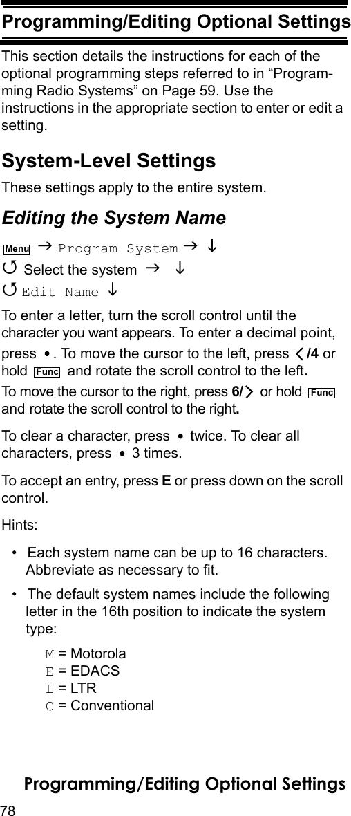 78Programming/Editing Optional SettingsProgramming/Editing Optional Set-tingsThis section details the instructions for each of the optional programming steps referred to in “Program-ming Radio Systems” on Page 59. Use the instructions in the appropriate section to enter or edit a setting.System-Level SettingsThese settings apply to the entire system.Editing the System Name  Program System    Select the system    Edit Name   To enter a letter, turn the scroll control until the character you want appears. To enter a decimal point, press  . To move the cursor to the left, press  /4 or hold   and rotate the scroll control to the left. To move the cursor to the right, press 6/  or hold   and rotate the scroll control to the right.To clear a character, press   twice. To clear all characters, press   3 times.To accept an entry, press E or press down on the scroll control.Hints:• Each system name can be up to 16 characters. Abbreviate as necessary to fit.• The default system names include the following letter in the 16th position to indicate the system type: M = MotorolaE = EDACSL = LTRC = ConventionalMenuFuncFuncProgramming/Editing Optional Settings