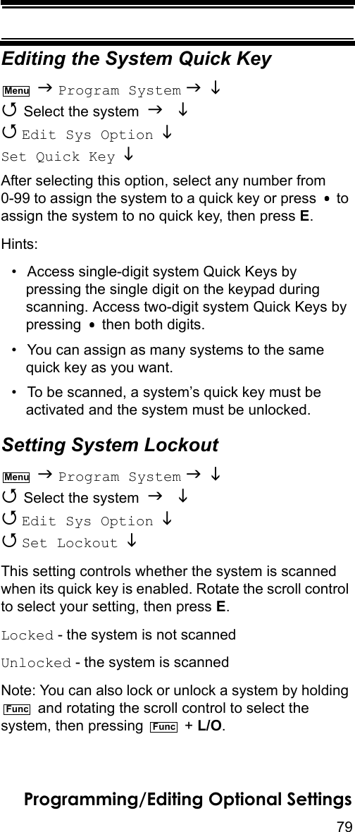 79Programming/Editing Optional SettingsEditing the System Quick Key  Program System    Select the system    Edit Sys Option   Set Quick Key   After selecting this option, select any number from 0-99 to assign the system to a quick key or press   to assign the system to no quick key, then press E.Hints:• Access single-digit system Quick Keys by pressing the single digit on the keypad during scanning. Access two-digit system Quick Keys by pressing   then both digits.• You can assign as many systems to the same quick key as you want.• To be scanned, a system’s quick key must be activated and the system must be unlocked.Setting System Lockout  Program System    Select the system    Edit Sys Option    Set Lockout   This setting controls whether the system is scanned when its quick key is enabled. Rotate the scroll control to select your setting, then press E.Locked - the system is not scannedUnlocked - the system is scannedNote: You can also lock or unlock a system by holding  and rotating the scroll control to select the system, then pressing   + L/O.MenuMenuFuncFunc