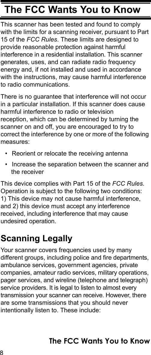 8The FCC Wants You to KnowThe FCC Wants You to KnowThis scanner has been tested and found to comply with the limits for a scanning receiver, pursuant to Part 15 of the FCC Rules. These limits are designed to provide reasonable protection against harmful interference in a residential installation. This scanner generates, uses, and can radiate radio frequency energy and, if not installed and used in accordance with the instructions, may cause harmful interference to radio communications.There is no guarantee that interference will not occur in a particular installation. If this scanner does cause harmful interference to radio or television reception, which can be determined by turning the scanner on and off, you are encouraged to try to correct the interference by one or more of the following measures:• Reorient or relocate the receiving antenna• Increase the separation between the scanner and the receiverThis device complies with Part 15 of the FCC Rules. Operation is subject to the following two conditions: 1) This device may not cause harmful interference, and 2) this device must accept any interference received, including interference that may cause undesired operation.Scanning LegallyYour scanner covers frequencies used by many different groups, including police and fire departments, ambulance services, government agencies, private companies, amateur radio services, military operations, pager services, and wireline (telephone and telegraph) service providers. It is legal to listen to almost every transmission your scanner can receive. However, there are some transmissions that you should never intentionally listen to. These include: The FCC Wants You to Know