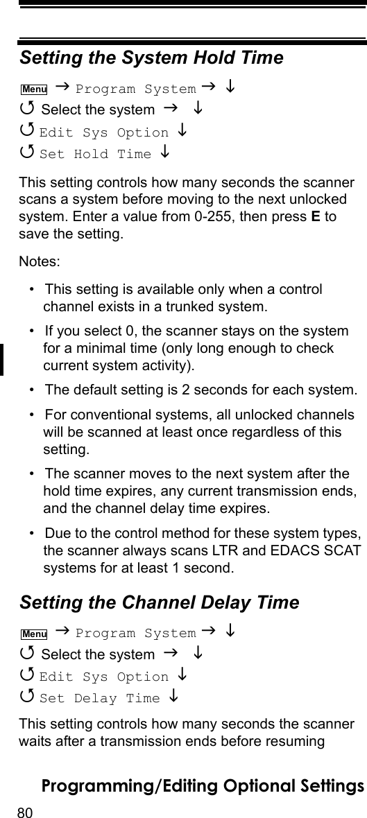 80Programming/Editing Optional SettingsSetting the System Hold Time  Program System    Select the system    Edit Sys Option    Set Hold Time   This setting controls how many seconds the scanner scans a system before moving to the next unlocked system. Enter a value from 0-255, then press E to save the setting.Notes: • This setting is available only when a control channel exists in a trunked system.• If you select 0, the scanner stays on the system for a minimal time (only long enough to check current system activity).• The default setting is 2 seconds for each system.• For conventional systems, all unlocked channels will be scanned at least once regardless of this setting.• The scanner moves to the next system after the hold time expires, any current transmission ends, and the channel delay time expires.• Due to the control method for these system types, the scanner always scans LTR and EDACS SCAT systems for at least 1 second.Setting the Channel Delay Time  Program System    Select the system    Edit Sys Option    Set Delay Time   This setting controls how many seconds the scanner waits after a transmission ends before resuming MenuMenu