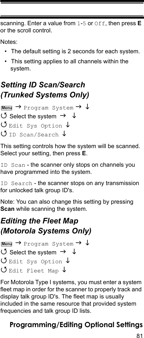 81Programming/Editing Optional Settingsscanning. Enter a value from 1-5 or Off, then press E or the scroll control.Notes:• The default setting is 2 seconds for each system.• This setting applies to all channels within the system.Setting ID Scan/Search (Trunked Systems Only)  Program System    Select the system    Edit Sys Option    ID Scan/Search   This setting controls how the system will be scanned. Select your setting, then press E.ID Scan - the scanner only stops on channels you have programmed into the system.ID Search - the scanner stops on any transmission for unlocked talk group ID&apos;s.Note: You can also change this setting by pressing Scan while scanning the system.Editing the Fleet Map (Motorola Systems Only)  Program System    Select the system    Edit Sys Option    Edit Fleet Map   For Motorola Type I systems, you must enter a system fleet map in order for the scanner to properly track and display talk group ID&apos;s. The fleet map is usually included in the same resource that provided system frequencies and talk group ID lists.MenuMenu
