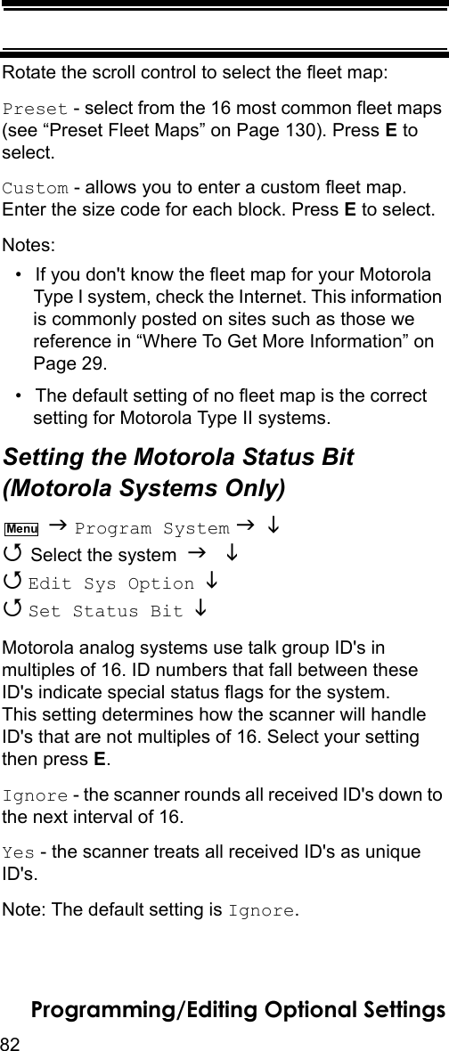 82Programming/Editing Optional SettingsRotate the scroll control to select the fleet map:Preset - select from the 16 most common fleet maps (see “Preset Fleet Maps” on Page 130). Press E to select.Custom - allows you to enter a custom fleet map. Enter the size code for each block. Press E to select.Notes: • If you don&apos;t know the fleet map for your Motorola Type I system, check the Internet. This information is commonly posted on sites such as those we reference in “Where To Get More Information” on Page 29.• The default setting of no fleet map is the correct setting for Motorola Type II systems.Setting the Motorola Status Bit(Motorola Systems Only)  Program System    Select the system    Edit Sys Option    Set Status Bit   Motorola analog systems use talk group ID&apos;s in multiples of 16. ID numbers that fall between these ID&apos;s indicate special status flags for the system. This setting determines how the scanner will handle ID&apos;s that are not multiples of 16. Select your setting then press E.Ignore - the scanner rounds all received ID&apos;s down to the next interval of 16.Yes - the scanner treats all received ID&apos;s as unique ID&apos;s.Note: The default setting is Ignore.Menu