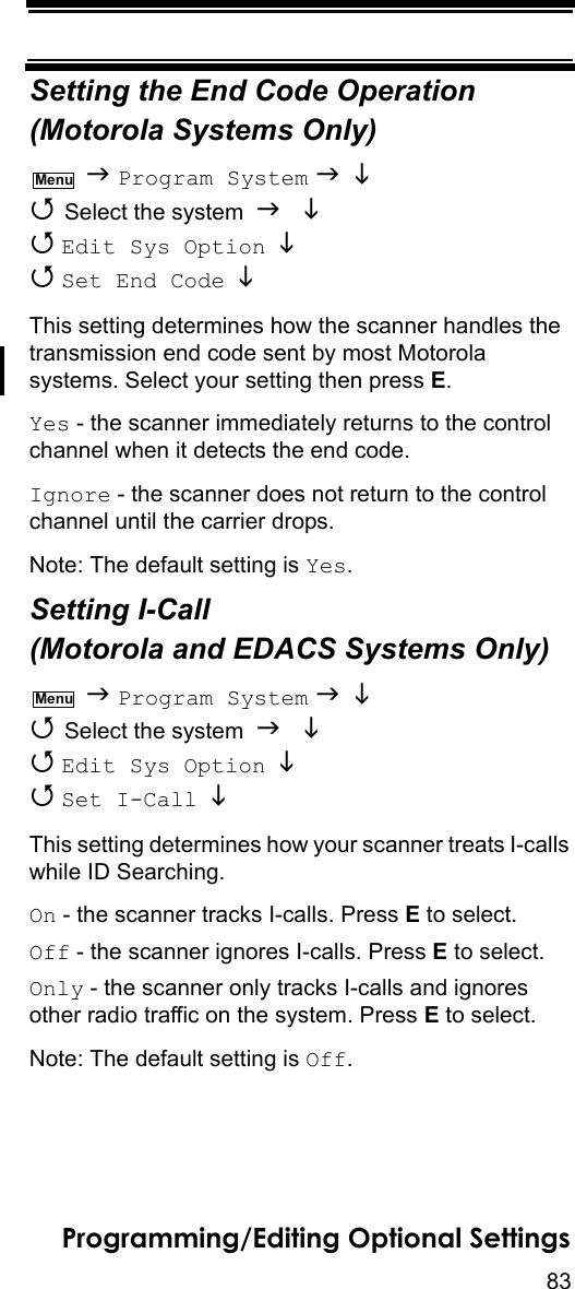 83Programming/Editing Optional SettingsSetting the End Code Operation(Motorola Systems Only)  Program System    Select the system    Edit Sys Option    Set End Code   This setting determines how the scanner handles the transmission end code sent by most Motorola systems. Select your setting then press E.Yes - the scanner immediately returns to the control channel when it detects the end code.Ignore - the scanner does not return to the control channel until the carrier drops.Note: The default setting is Yes.Setting I-Call (Motorola and EDACS Systems Only)  Program System    Select the system    Edit Sys Option    Set I-Call  This setting determines how your scanner treats I-calls while ID Searching.On - the scanner tracks I-calls. Press E to select.Off - the scanner ignores I-calls. Press E to select.Only - the scanner only tracks I-calls and ignores other radio traffic on the system. Press E to select.Note: The default setting is Off.MenuMenu