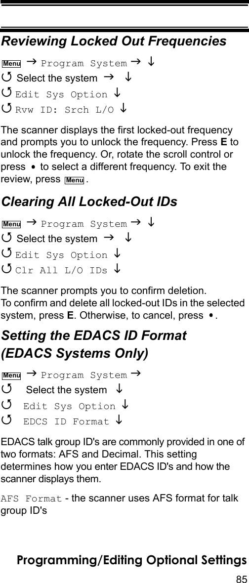 85Programming/Editing Optional SettingsReviewing Locked Out Frequencies  Program System    Select the system    Edit Sys Option    Rvw ID: Srch L/O  The scanner displays the first locked-out frequency and prompts you to unlock the frequency. Press E to unlock the frequency. Or, rotate the scroll control or press   to select a different frequency. To exit the review, press  .Clearing All Locked-Out IDs  Program System    Select the system    Edit Sys Option    Clr All L/O IDs   The scanner prompts you to confirm deletion. To confirm and delete all locked-out IDs in the selected system, press E. Otherwise, to cancel, press  .Setting the EDACS ID Format (EDACS Systems Only)  Program System   Select the system    Edit Sys Option   EDCS ID Format  EDACS talk group ID&apos;s are commonly provided in one of two formats: AFS and Decimal. This setting determines how you enter EDACS ID&apos;s and how the scanner displays them.AFS Format - the scanner uses AFS format for talk group ID&apos;sMenuMenuMenuMenu